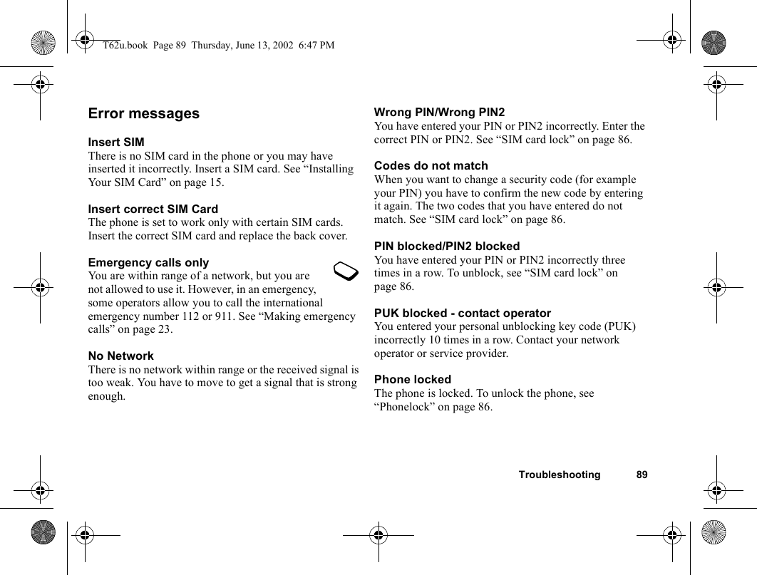 Troubleshooting 89Error messagesInsert SIMThere is no SIM card in the phone or you may have inserted it incorrectly. Insert a SIM card. See “Installing Your SIM Card” on page 15.Insert correct SIM CardThe phone is set to work only with certain SIM cards. Insert the correct SIM card and replace the back cover.Emergency calls onlyYou are within range of a network, but you are not allowed to use it. However, in an emergency, some operators allow you to call the international emergency number 112 or 911. See “Making emergency calls” on page 23.No NetworkThere is no network within range or the received signal is too weak. You have to move to get a signal that is strong enough.Wrong PIN/Wrong PIN2You have entered your PIN or PIN2 incorrectly. Enter the correct PIN or PIN2. See “SIM card lock” on page 86.Codes do not matchWhen you want to change a security code (for example your PIN) you have to confirm the new code by entering it again. The two codes that you have entered do not match. See “SIM card lock” on page 86.PIN blocked/PIN2 blockedYou have entered your PIN or PIN2 incorrectly three times in a row. To unblock, see “SIM card lock” on page 86.PUK blocked - contact operatorYou entered your personal unblocking key code (PUK) incorrectly 10 times in a row. Contact your network operator or service provider.Phone lockedThe phone is locked. To unlock the phone, see “Phonelock” on page 86.T62u.book  Page 89  Thursday, June 13, 2002  6:47 PM