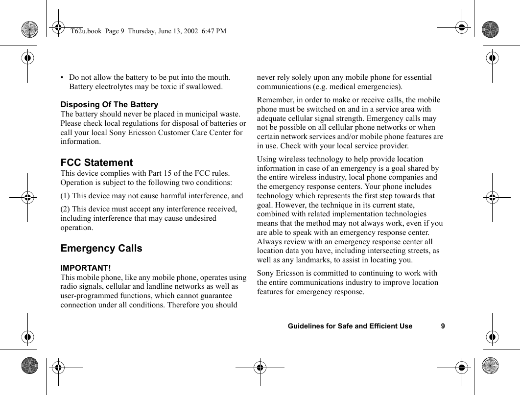 Guidelines for Safe and Efficient Use 9• Do not allow the battery to be put into the mouth. Battery electrolytes may be toxic if swallowed.Disposing Of The BatteryThe battery should never be placed in municipal waste. Please check local regulations for disposal of batteries or call your local Sony Ericsson Customer Care Center for information.FCC StatementThis device complies with Part 15 of the FCC rules. Operation is subject to the following two conditions: (1) This device may not cause harmful interference, and(2) This device must accept any interference received, including interference that may cause undesired operation.Emergency CallsIMPORTANT!This mobile phone, like any mobile phone, operates using radio signals, cellular and landline networks as well as user-programmed functions, which cannot guarantee connection under all conditions. Therefore you should never rely solely upon any mobile phone for essential communications (e.g. medical emergencies). Remember, in order to make or receive calls, the mobile phone must be switched on and in a service area with adequate cellular signal strength. Emergency calls may not be possible on all cellular phone networks or when certain network services and/or mobile phone features are in use. Check with your local service provider. Using wireless technology to help provide location information in case of an emergency is a goal shared by the entire wireless industry, local phone companies and the emergency response centers. Your phone includes technology which represents the first step towards that goal. However, the technique in its current state, combined with related implementation technologies means that the method may not always work, even if you are able to speak with an emergency response center. Always review with an emergency response center all location data you have, including intersecting streets, as well as any landmarks, to assist in locating you.Sony Ericsson is committed to continuing to work with the entire communications industry to improve location features for emergency response.T62u.book  Page 9  Thursday, June 13, 2002  6:47 PM