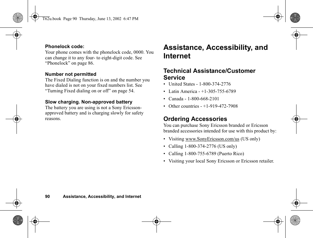 90 Assistance, Accessibility, and InternetPhonelock code:Your phone comes with the phonelock code, 0000. You can change it to any four- to eight-digit code. See “Phonelock” on page 86. Number not permittedThe Fixed Dialing function is on and the number you have dialed is not on your fixed numbers list. See “Turning Fixed dialing on or off” on page 54. Slow charging. Non-approved batteryThe battery you are using is not a Sony Ericsson-approved battery and is charging slowly for safety reasons.Assistance, Accessibility, and InternetTechnical Assistance/Customer Service• United States - 1-800-374-2776• Latin America - +1-305-755-6789• Canada - 1-800-668-2101• Other countries - +1-919-472-7908Ordering AccessoriesYou can purchase Sony Ericsson branded or Ericsson branded accessories intended for use with this product by:• Visiting www.SonyEricsson.com/us (US only)• Calling 1-800-374-2776 (US only)• Calling 1-800-755-6789 (Puerto Rico)• Visiting your local Sony Ericsson or Ericsson retailer.T62u.book  Page 90  Thursday, June 13, 2002  6:47 PM
