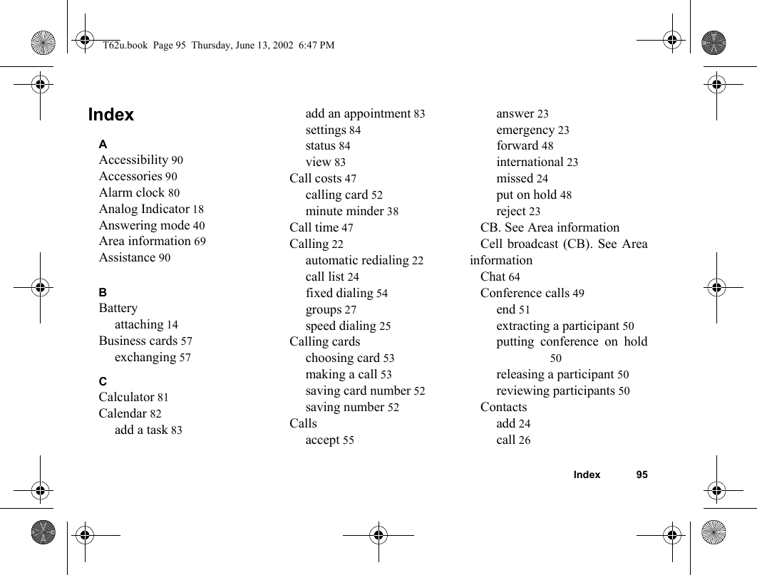 Index 95IndexAAccessibility 90Accessories 90Alarm clock 80Analog Indicator 18Answering mode 40Area information 69Assistance 90BBatteryattaching 14Business cards 57exchanging 57CCalculator 81Calendar 82add a task 83add an appointment 83settings 84status 84view 83Call costs 47calling card 52minute minder 38Call time 47Calling 22automatic redialing 22call list 24fixed dialing 54groups 27speed dialing 25Calling cardschoosing card 53making a call 53saving card number 52saving number 52Callsaccept 55answer 23emergency 23forward 48international 23missed 24put on hold 48reject 23CB. See Area informationCell broadcast (CB). See AreainformationChat 64Conference calls 49end 51extracting a participant 50putting conference on hold50releasing a participant 50reviewing participants 50Contactsadd 24call 26T62u.book  Page 95  Thursday, June 13, 2002  6:47 PM