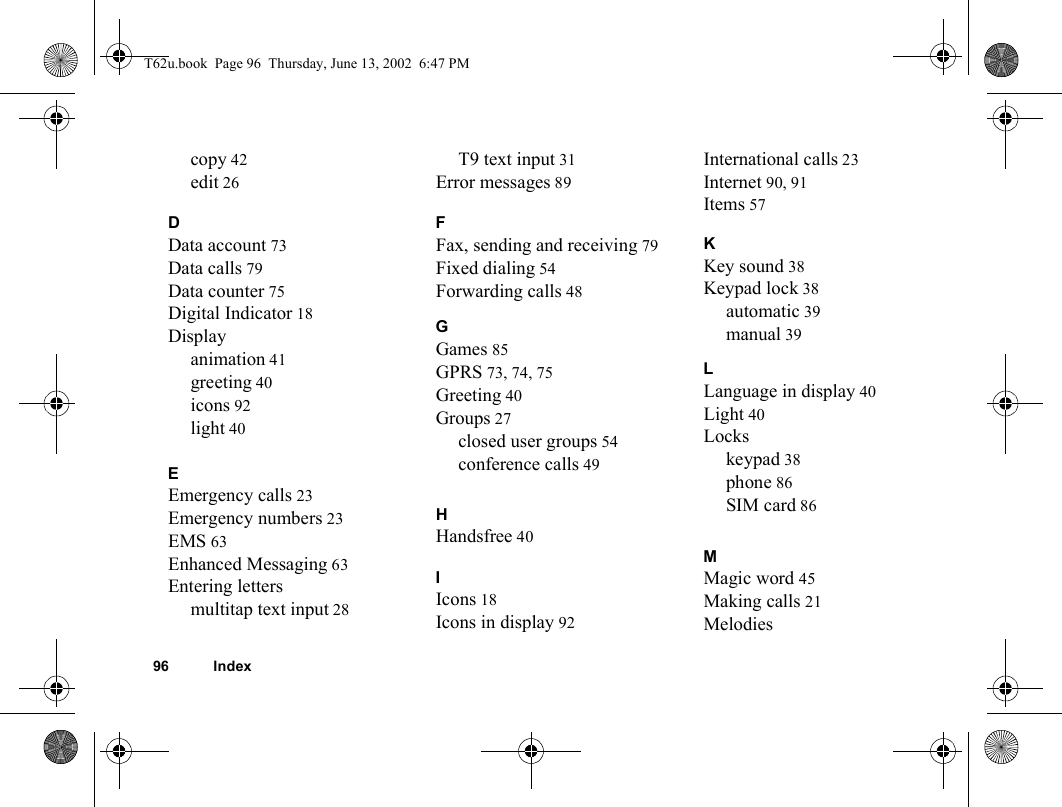 96 Indexcopy 42edit 26DData account 73Data calls 79Data counter 75Digital Indicator 18Displayanimation 41greeting 40icons 92light 40EEmergency calls 23Emergency numbers 23EMS 63Enhanced Messaging 63Entering lettersmultitap text input 28T9 text input 31Error messages 89FFax, sending and receiving 79Fixed dialing 54Forwarding calls 48GGames 85GPRS 73, 74, 75Greeting 40Groups 27closed user groups 54conference calls 49HHandsfree 40IIcons 18Icons in display 92International calls 23Internet 90, 91Items 57KKey sound 38Keypad lock 38automatic 39manual 39LLanguage in display 40Light 40Lockskeypad 38phone 86SIM card 86MMagic word 45Making calls 21MelodiesT62u.book  Page 96  Thursday, June 13, 2002  6:47 PM
