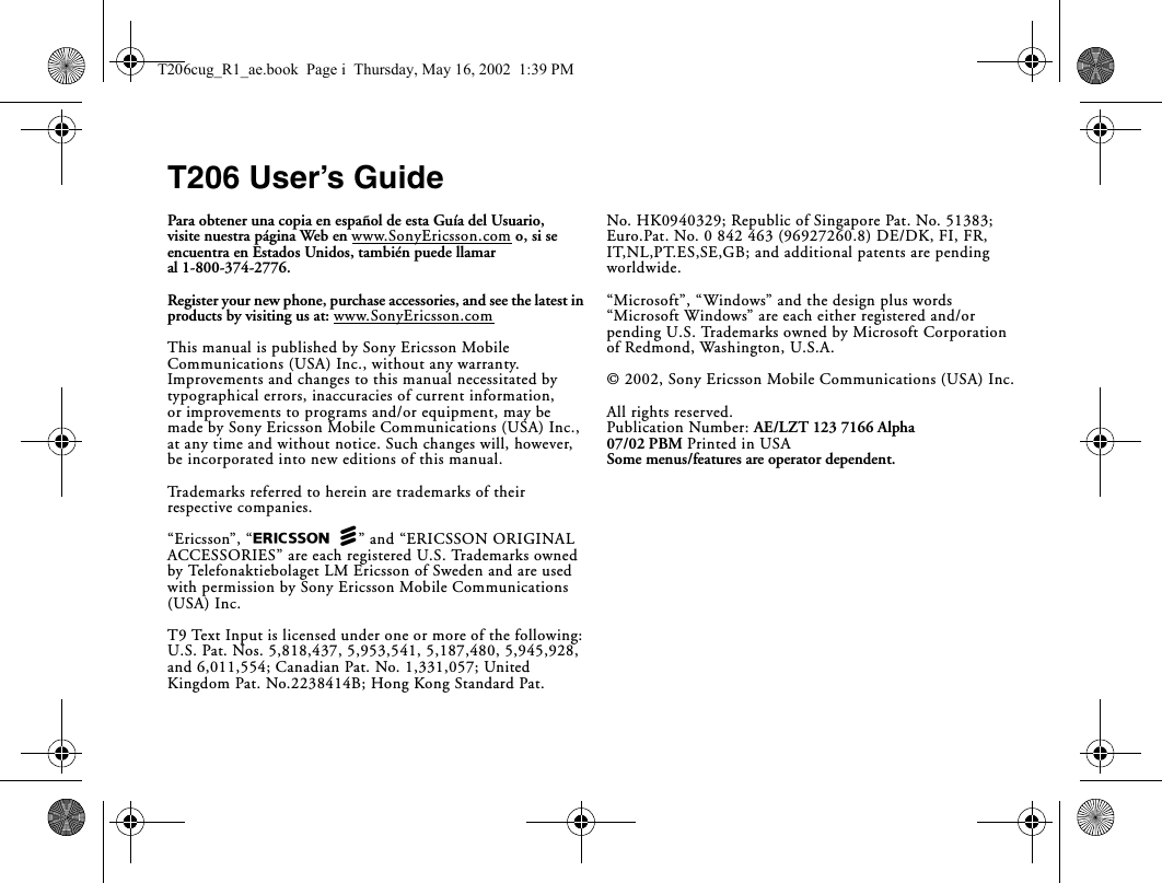 T206 User’s GuidePara obtener una copia en español de esta Guía del Usuario, visite nuestra página Web en www.SonyEricsson.com o, si se encuentra en Estados Unidos, también puede llamar al 1-800-374-2776.Register your new phone, purchase accessories, and see the latest in products by visiting us at: www.SonyEricsson.comThis manual is published by Sony Ericsson Mobile Communications (USA) Inc., without any warranty. Improvements and changes to this manual necessitated by typographical errors, inaccuracies of current information, or improvements to programs and/or equipment, may be made by Sony Ericsson Mobile Communications (USA) Inc., at any time and without notice. Such changes will, however, be incorporated into new editions of this manual.Trademarks referred to herein are trademarks of their respective companies.“Ericsson”, “EricssonL” and “ERICSSON ORIGINAL ACCESSORIES” are each registered U.S. Trademarks owned by Telefonaktiebolaget LM Ericsson of Sweden and are used with permission by Sony Ericsson Mobile Communications (USA) Inc.T9 Text Input is licensed under one or more of the following: U.S. Pat. Nos. 5,818,437, 5,953,541, 5,187,480, 5,945,928, and 6,011,554; Canadian Pat. No. 1,331,057; United Kingdom Pat. No.2238414B; Hong Kong Standard Pat. No. HK0940329; Republic of Singapore Pat. No. 51383; Euro.Pat. No. 0 842 463 (96927260.8) DE/DK, FI, FR, IT,NL,PT.ES,SE,GB; and additional patents are pending worldwide.“Microsoft”, “Windows” and the design plus words “Microsoft Windows” are each either registered and/or pending U.S. Trademarks owned by Microsoft Corporation of Redmond, Washington, U.S.A.© 2002, Sony Ericsson Mobile Communications (USA) Inc.All rights reserved. Publication Number: AE/LZT 123 7166 Alpha07/02 PBM Printed in USASome menus/features are operator dependent.T206cug_R1_ae.book  Page i  Thursday, May 16, 2002  1:39 PM