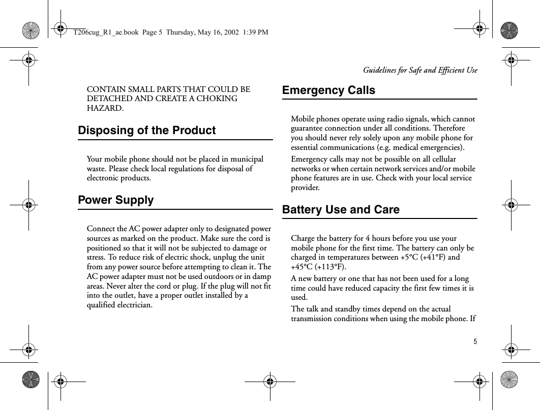 Guidelines for Safe and Efficient Use5CONTAIN SMALL PARTS THAT COULD BE DETACHED AND CREATE A CHOKING HAZARD.Disposing of the Product Your mobile phone should not be placed in municipal waste. Please check local regulations for disposal of electronic products.Power SupplyConnect the AC power adapter only to designated power sources as marked on the product. Make sure the cord is positioned so that it will not be subjected to damage or stress. To reduce risk of electric shock, unplug the unit from any power source before attempting to clean it. The AC power adapter must not be used outdoors or in damp areas. Never alter the cord or plug. If the plug will not fit into the outlet, have a proper outlet installed by a qualified electrician.Emergency CallsMobile phones operate using radio signals, which cannot guarantee connection under all conditions. Therefore you should never rely solely upon any mobile phone for essential communications (e.g. medical emergencies).Emergency calls may not be possible on all cellular networks or when certain network services and/or mobile phone features are in use. Check with your local service provider.Battery Use and CareCharge the battery for 4 hours before you use your mobile phone for the first time. The battery can only be charged in temperatures between +5°C (+41°F) and +45°C (+113°F).A new battery or one that has not been used for a long time could have reduced capacity the first few times it is used.The talk and standby times depend on the actual transmission conditions when using the mobile phone. If T206cug_R1_ae.book  Page 5  Thursday, May 16, 2002  1:39 PM