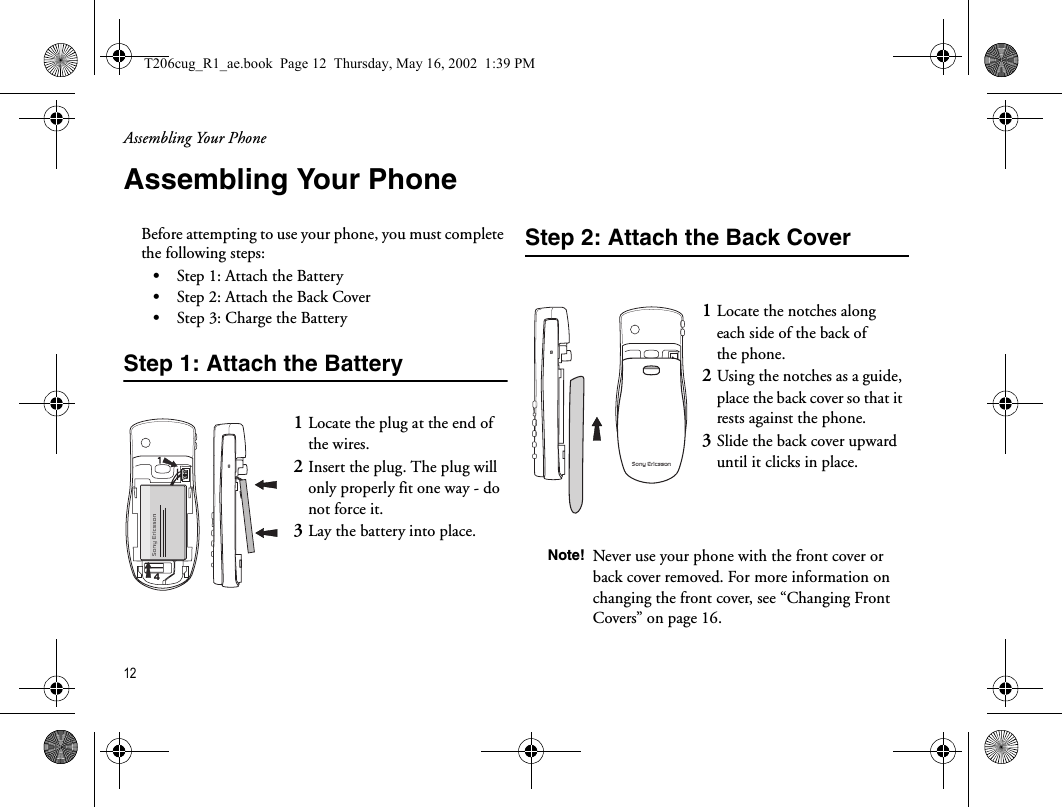 Assembling Your Phone12  Assembling Your PhoneBefore attempting to use your phone, you must complete the following steps:•Step 1: Attach the Battery•Step 2: Attach the Back Cover•Step 3: Charge the BatteryStep 1: Attach the BatteryStep 2: Attach the Back Cover1Locate the plug at the end of the wires. 2Insert the plug. The plug will only properly fit one way - do not force it.3Lay the battery into place.41Locate the notches along each side of the back of the phone. 2Using the notches as a guide, place the back cover so that it rests against the phone. 3Slide the back cover upward until it clicks in place.Note! Never use your phone with the front cover or back cover removed. For more information on changing the front cover, see “Changing Front Covers” on page 16.T206cug_R1_ae.book  Page 12  Thursday, May 16, 2002  1:39 PM
