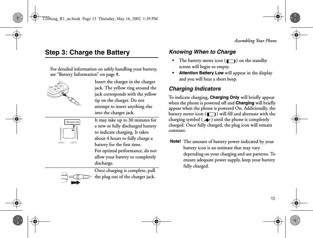 Assembling Your Phone 13Step 3: Charge the BatteryFor detailed information on safely handling your battery, see “Battery Information” on page 8.Knowing When to Charge•The battery meter icon ( ) on the standby screen will begin to empty. •Attention Battery Low will appear in the display and you will hear a short beep. Charging IndicatorsTo indicate charging, Charging Only will briefly appear when the phone is powered off and Charging will briefly appear when the phone is powered On. Additionally, the battery meter icon ( ) will fill and alternate with the charging symbol ( ) until the phone is completely charged. Once fully charged, the plug icon will remain constant.Insert the charger in the charger jack. The yellow ring around the jack corresponds with the yellow tip on the charger. Do not attempt to insert anything else into the charger jack.It may take up to 30 minutes for a new or fully discharged battery to indicate charging. It takes about 4 hours to fully charge a battery for the first time. For optimal performance, do not allow your battery to completely discharge.Once charging is complete, pull the plug out of the charger jack.7890+#*TUVWXYZPQRSNote! The amount of battery power indicated by your battery icon is an estimate that may vary depending on your charging and use patterns. To ensure adequate power supply, keep your battery fully charged.T206cug_R1_ae.book  Page 13  Thursday, May 16, 2002  1:39 PM