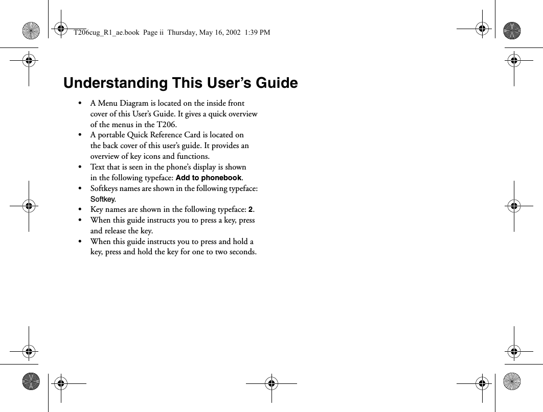 Understanding This User’s Guide•A Menu Diagram is located on the inside front cover of this User’s Guide. It gives a quick overview of the menus in the T206.•A portable Quick Reference Card is located on the back cover of this user’s guide. It provides an overview of key icons and functions.•Text that is seen in the phone’s display is shown in the following typeface: Add to phonebook.•Softkeys names are shown in the following typeface: Softkey.•Key names are shown in the following typeface: 2.•When this guide instructs you to press a key, press and release the key.•When this guide instructs you to press and hold a key, press and hold the key for one to two seconds.T206cug_R1_ae.book  Page ii  Thursday, May 16, 2002  1:39 PM
