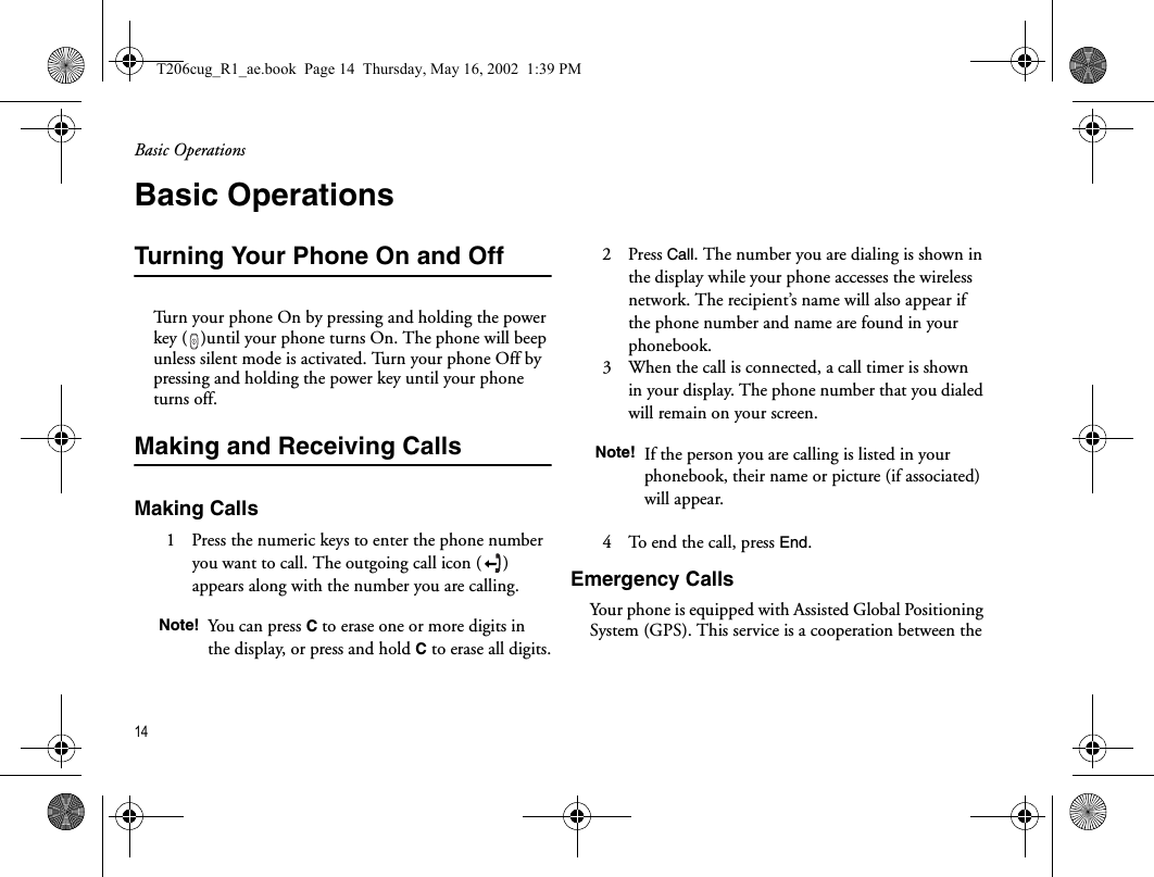 Basic Operations14  Basic OperationsTurning Your Phone On and OffTurn your phone On by pressing and holding the power key ( )until your phone turns On. The phone will beep unless silent mode is activated. Turn your phone Off by pressing and holding the power key until your phone turns off. Making and Receiving CallsMaking Calls1   Press the numeric keys to enter the phone number you want to call. The outgoing call icon ( ) appears along with the number you are calling.2   Press Call. The number you are dialing is shown in the display while your phone accesses the wireless network. The recipient’s name will also appear if the phone number and name are found in your phonebook. 3   When the call is connected, a call timer is shown in your display. The phone number that you dialed will remain on your screen. 4   To end the call, press End.Emergency CallsYour phone is equipped with Assisted Global Positioning System (GPS). This service is a cooperation between the Note! You can press C to erase one or more digits in the display, or press and hold C to erase all digits.Note! If the person you are calling is listed in your phonebook, their name or picture (if associated) will appear.T206cug_R1_ae.book  Page 14  Thursday, May 16, 2002  1:39 PM