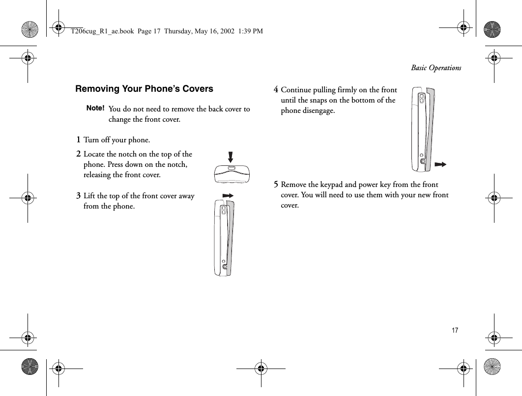 Basic Operations 17Removing Your Phone’s CoversNote! You do not need to remove the back cover to change the front cover.1Turn off your phone.2Locate the notch on the top of the phone. Press down on the notch, releasing the front cover.3Lift the top of the front cover away from the phone. 4Continue pulling firmly on the front until the snaps on the bottom of the phone disengage.5Remove the keypad and power key from the front cover. You will need to use them with your new front cover.T206cug_R1_ae.book  Page 17  Thursday, May 16, 2002  1:39 PM