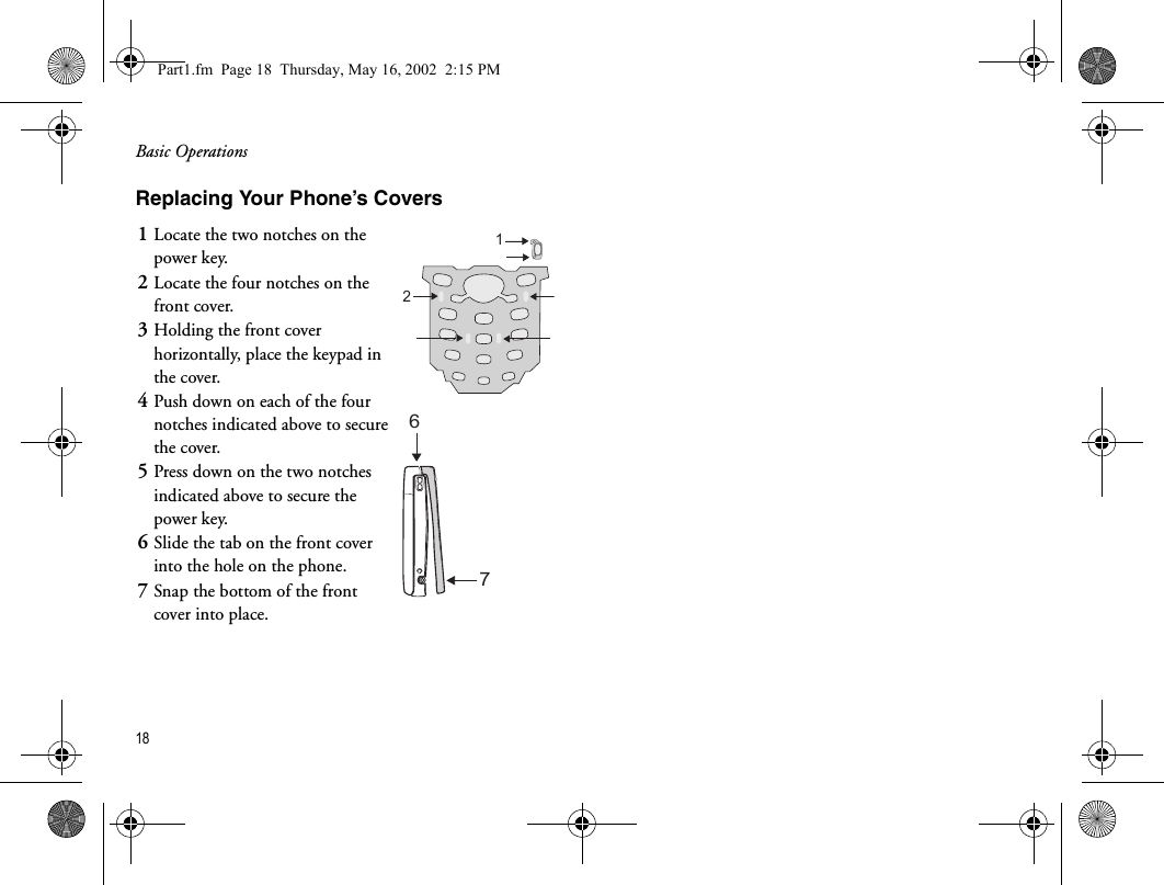 Basic Operations18  Replacing Your Phone’s Covers1Locate the two notches on the power key.2Locate the four notches on the front cover.3Holding the front cover horizontally, place the keypad in the cover.4Push down on each of the four notches indicated above to secure the cover.5Press down on the two notches indicated above to secure the power key.6Slide the tab on the front cover into the hole on the phone.7Snap the bottom of the front cover into place.1267Part1.fm  Page 18  Thursday, May 16, 2002  2:15 PM