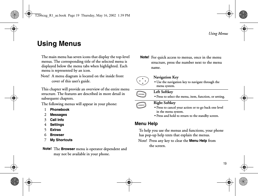 Using Menus 19Using MenusThe main menu has seven icons that display the top-level menus. The corresponding title of the selected menu is displayed below the menu tabs when highlighted. Each menu is represented by an icon. Note! A menu diagram is located on the inside front cover of this user’s guide. This chapter will provide an overview of the entire menu structure. The features are described in more detail in subsequent chapters.The following menus will appear in your phone:1   Phonebook 2   Messages 3   Call Info 4   Settings5   Extras 6   Browser 7   My Shortcuts Menu HelpTo help you use the menus and functions, your phone has pop-up help texts that explain the menus. Note! Press any key to clear the Menu Help from the screen.Note! The Browser menu is operator dependent and may not be available in your phone.Note! For quick access to menus, once in the menu structure, press the number next to the menu name. Navigation Key• Use the navigation key to navigate through the menu system.Left Softkey• Press to select the menu, item, function, or setting.Right Softkey• Press to cancel your action or to go back one level in the menu system.• Press and hold to return to the standby screen.T206cug_R1_ae.book  Page 19  Thursday, May 16, 2002  1:39 PM