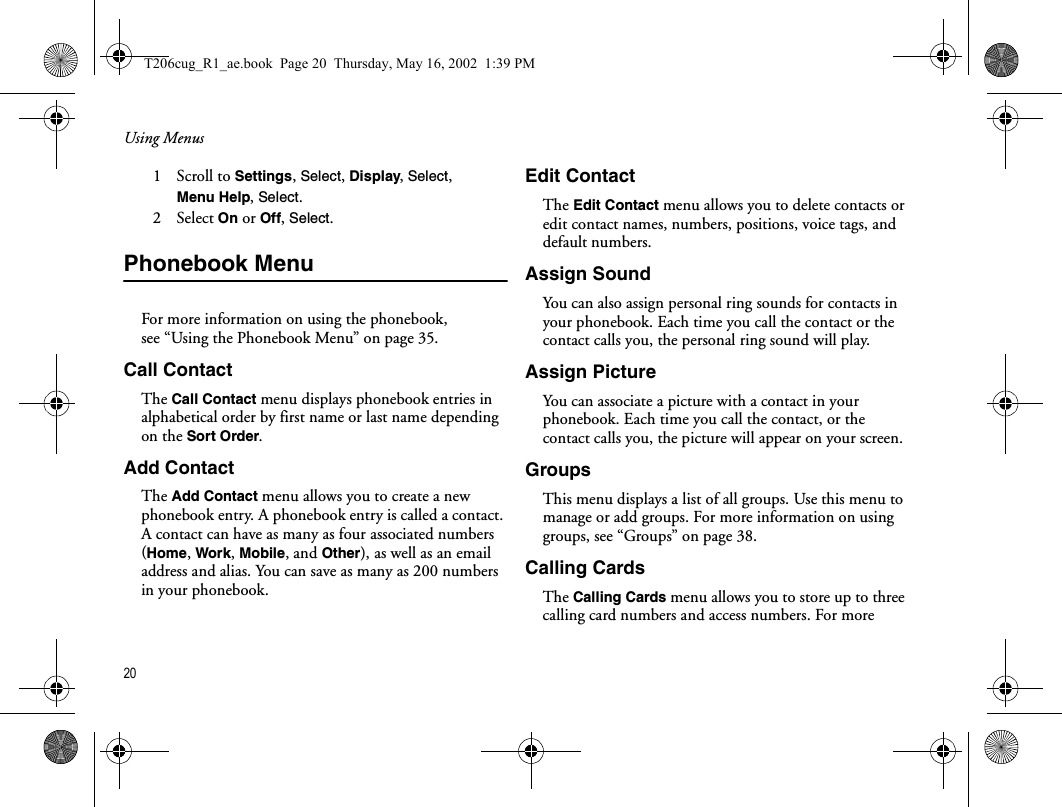 Using Menus20  1   Scroll to Settings, Select, Display, Select, Menu Help, Select.2   Select On or Off, Select.Phonebook MenuFor more information on using the phonebook, see “Using the Phonebook Menu” on page 35.Call ContactThe Call Contact menu displays phonebook entries in alphabetical order by first name or last name depending on the Sort Order. Add ContactThe Add Contact menu allows you to create a new phonebook entry. A phonebook entry is called a contact. A contact can have as many as four associated numbers (Home, Work, Mobile, and Other), as well as an email address and alias. You can save as many as 200 numbers in your phonebook.Edit ContactThe Edit Contact menu allows you to delete contacts or edit contact names, numbers, positions, voice tags, and default numbers. Assign SoundYou can also assign personal ring sounds for contacts in your phonebook. Each time you call the contact or the contact calls you, the personal ring sound will play.Assign PictureYou can associate a picture with a contact in your phonebook. Each time you call the contact, or the contact calls you, the picture will appear on your screen.GroupsThis menu displays a list of all groups. Use this menu to manage or add groups. For more information on using groups, see “Groups” on page 38.Calling CardsThe Calling Cards menu allows you to store up to three calling card numbers and access numbers. For more T206cug_R1_ae.book  Page 20  Thursday, May 16, 2002  1:39 PM