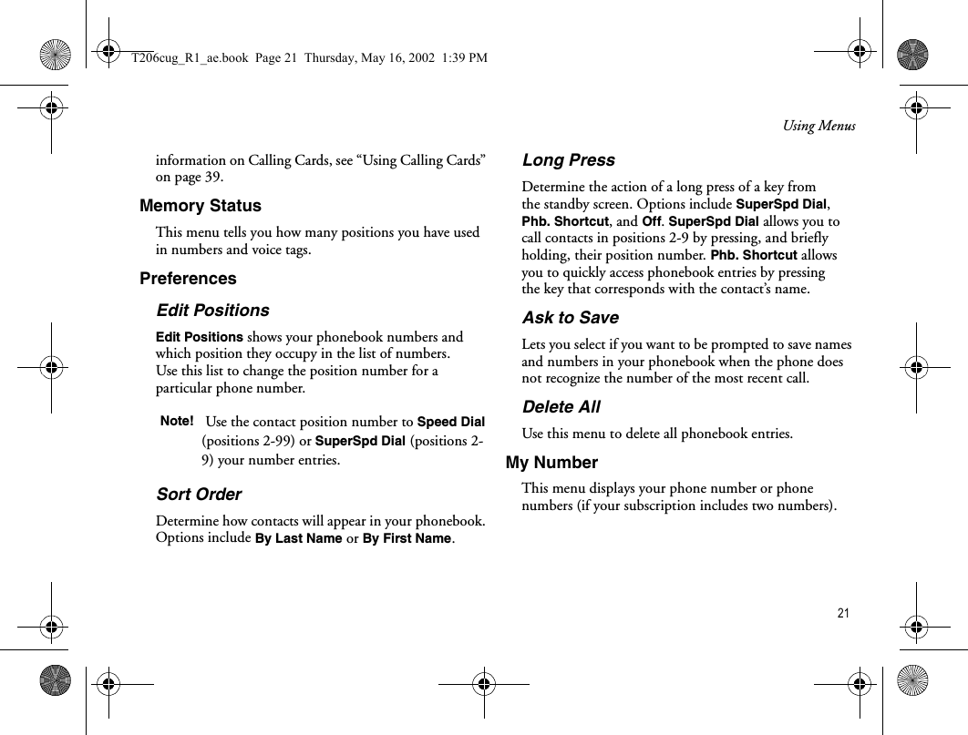 Using Menus 21information on Calling Cards, see “Using Calling Cards” on page 39.Memory StatusThis menu tells you how many positions you have used in numbers and voice tags.PreferencesEdit PositionsEdit Positions shows your phonebook numbers and which position they occupy in the list of numbers. Use this list to change the position number for a particular phone number. Sort OrderDetermine how contacts will appear in your phonebook. Options include By Last Name or By First Name.Long PressDetermine the action of a long press of a key from the standby screen. Options include SuperSpd Dial, Phb. Shortcut, and Off. SuperSpd Dial allows you to call contacts in positions 2-9 by pressing, and briefly holding, their position number. Phb. Shortcut allows you to quickly access phonebook entries by pressing the key that corresponds with the contact’s name.Ask to Save Lets you select if you want to be prompted to save names and numbers in your phonebook when the phone does not recognize the number of the most recent call.Delete AllUse this menu to delete all phonebook entries. My NumberThis menu displays your phone number or phone numbers (if your subscription includes two numbers).Note!  Use the contact position number to Speed Dial (positions 2-99) or SuperSpd Dial (positions 2-9) your number entries.T206cug_R1_ae.book  Page 21  Thursday, May 16, 2002  1:39 PM