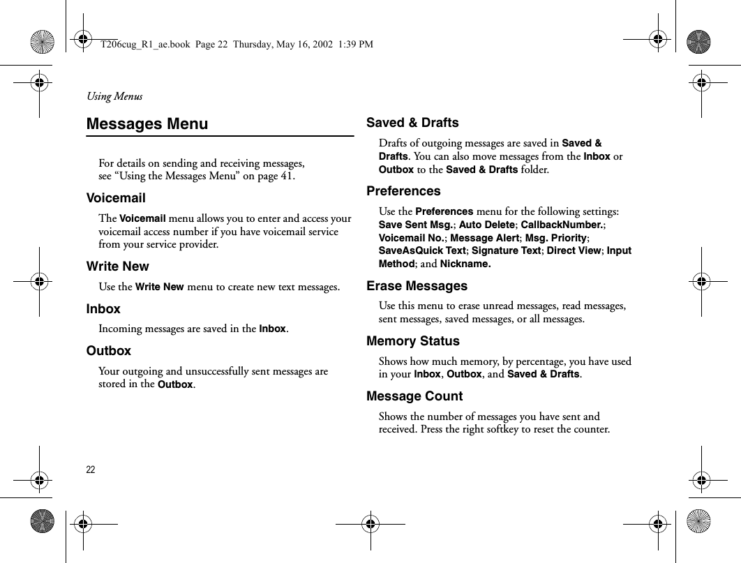 Using Menus22  Messages MenuFor details on sending and receiving messages, see “Using the Messages Menu” on page 41.Voice mailThe Voicemail menu allows you to enter and access your voicemail access number if you have voicemail service from your service provider.Write NewUse the Write New menu to create new text messages.InboxIncoming messages are saved in the Inbox.OutboxYour outgoing and unsuccessfully sent messages are stored in the Outbox. Saved &amp; DraftsDrafts of outgoing messages are saved in Saved &amp; Drafts. You can also move messages from the Inbox or Outbox to the Saved &amp; Drafts folder.PreferencesUse the Preferences menu for the following settings: Save Sent Msg.; Auto Delete; CallbackNumber.; Voicemail No.; Message Alert; Msg. Priority; SaveAsQuick Text; Signature Text; Direct View; Input Method; and Nickname.Erase MessagesUse this menu to erase unread messages, read messages, sent messages, saved messages, or all messages.Memory StatusShows how much memory, by percentage, you have used in your Inbox, Outbox, and Saved &amp; Drafts.Message CountShows the number of messages you have sent and received. Press the right softkey to reset the counter.T206cug_R1_ae.book  Page 22  Thursday, May 16, 2002  1:39 PM