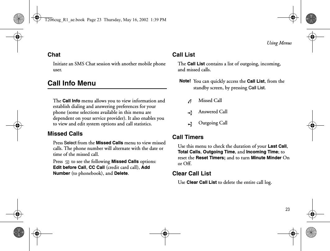 Using Menus 23ChatInitiate an SMS Chat session with another mobile phone user. Call Info MenuThe Call Info menu allows you to view information and establish dialing and answering preferences for your phone (some selections available in this menu are dependent on your service provider). It also enables you to view and edit system options and call statistics. Missed CallsPress Select from the Missed Calls menu to view missed calls. The phone number will alternate with the date or time of the missed call. Press   to see the following Missed Calls options: Edit before Call, CC Call (credit card call), Add Number (to phonebook), and Delete. Call ListThe Call List contains a list of outgoing, incoming, and missed calls. Call TimersUse this menu to check the duration of your Last Call, Total Calls, Outgoing Time, and Incoming Time; to reset the Reset Timers; and to turn Minute Minder On or Off. Clear Call ListUse Clear Call List to delete the entire call log. Note! You can quickly access the Call List, from the standby screen, by pressing Call List.Missed CallAnswered CallOutgoing Call?T206cug_R1_ae.book  Page 23  Thursday, May 16, 2002  1:39 PM