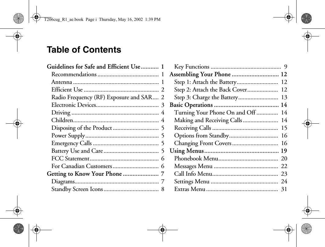 Table of ContentsGuidelines for Safe and Efficient Use........... 1Recommendations ........................................  1Antenna ........................................................  1Efficient Use .................................................  2Radio Frequency (RF) Exposure and SAR.... 2Electronic Devices.........................................  3Driving .........................................................  4Children........................................................  4Disposing of the Product ..............................  5Power Supply................................................ 5Emergency Calls ...........................................  5Battery Use and Care....................................  5FCC Statement............................................. 6For Canadian Customers..............................  6Getting to Know Your Phone ...................... 7Diagrams.......................................................  7Standby Screen Icons....................................  8Key Functions ..............................................  9Assembling Your Phone ............................. 12Step 1: Attach the Battery...........................  12Step 2: Attach the Back Cover....................  12Step 3: Charge the Battery..........................  13Basic Operations ........................................ 14Turning Your Phone On and Off ..............  14Making and Receiving Calls.......................  14Receiving Calls ...........................................  15Options from Standby................................  16Changing Front Covers ..............................  16Using Menus.............................................. 19Phonebook Menu.......................................  20Messages Menu ..........................................  22Call Info Menu...........................................  23Settings Menu ............................................  24Extras Menu ...............................................  31T206cug_R1_ae.book  Page i  Thursday, May 16, 2002  1:39 PM