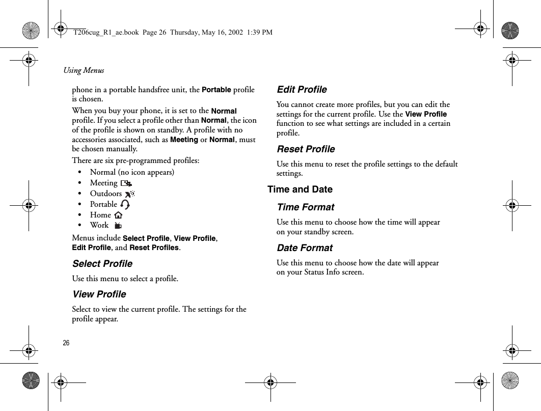 Using Menus26  phone in a portable handsfree unit, the Portable profile is chosen.When you buy your phone, it is set to the Normal profile. If you select a profile other than Normal, the icon of the profile is shown on standby. A profile with no accessories associated, such as Meeting or Normal, must be chosen manually.There are six pre-programmed profiles:•Normal (no icon appears)•Meeting •Outdoors •Portable •Home •Work Menus include Select Profile, View Profile, Edit Profile, and Reset Profiles.Select ProfileUse this menu to select a profile.View ProfileSelect to view the current profile. The settings for the profile appear.Edit ProfileYou cannot create more profiles, but you can edit the settings for the current profile. Use the View Profile function to see what settings are included in a certain profile.Reset Profile Use this menu to reset the profile settings to the default settings.Time and DateTime FormatUse this menu to choose how the time will appear on your standby screen.Date FormatUse this menu to choose how the date will appear on your Status Info screen.T206cug_R1_ae.book  Page 26  Thursday, May 16, 2002  1:39 PM