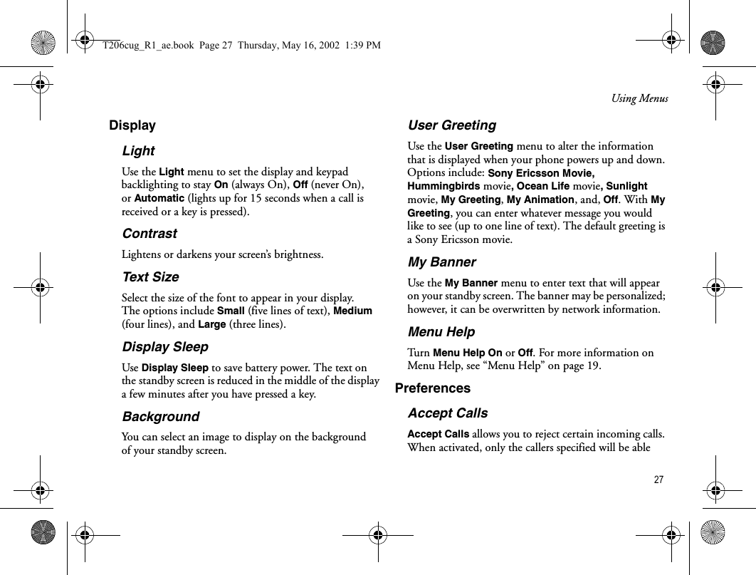 Using Menus 27DisplayLightUse the Light menu to set the display and keypad backlighting to stay On (always On), Off (never On), or Automatic (lights up for 15 seconds when a call is received or a key is pressed). ContrastLightens or darkens your screen’s brightness. Text SizeSelect the size of the font to appear in your display. The options include Small (five lines of text), Medium (four lines), and Large (three lines).Display SleepUse Display Sleep to save battery power. The text on the standby screen is reduced in the middle of the display a few minutes after you have pressed a key.BackgroundYou can select an image to display on the background of your standby screen.User GreetingUse the User Greeting menu to alter the information that is displayed when your phone powers up and down. Options include: Sony Ericsson Movie, Hummingbirds movie, Ocean Life movie, Sunlight movie, My Greeting, My Animation, and, Off. With My Greeting, you can enter whatever message you would like to see (up to one line of text). The default greeting is a Sony Ericsson movie.My BannerUse the My Banner menu to enter text that will appear on your standby screen. The banner may be personalized; however, it can be overwritten by network information.Menu HelpTu rn   Menu Help On or Off. For more information on Menu Help, see “Menu Help” on page 19.PreferencesAccept CallsAccept Calls allows you to reject certain incoming calls. When activated, only the callers specified will be able T206cug_R1_ae.book  Page 27  Thursday, May 16, 2002  1:39 PM