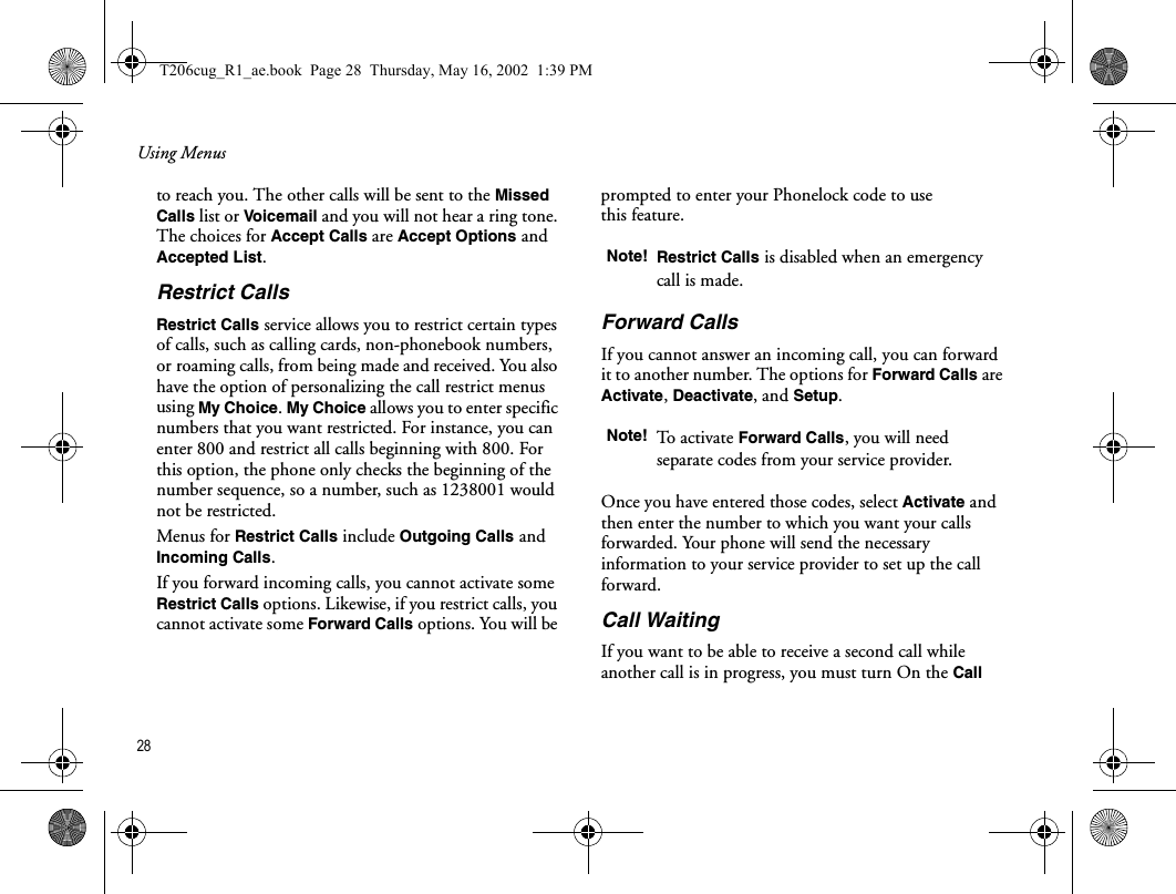 Using Menus28  to reach you. The other calls will be sent to the Missed Calls list or Vo icemail  and you will not hear a ring tone. The choices for Accept Calls are Accept Options and Accepted List.Restrict CallsRestrict Calls service allows you to restrict certain types of calls, such as calling cards, non-phonebook numbers, or roaming calls, from being made and received. You also have the option of personalizing the call restrict menus using My Choice. My Choice allows you to enter specific numbers that you want restricted. For instance, you can enter 800 and restrict all calls beginning with 800. For this option, the phone only checks the beginning of the number sequence, so a number, such as 1238001 would not be restricted. Menus for Restrict Calls include Outgoing Calls and Incoming Calls. If you forward incoming calls, you cannot activate some Restrict Calls options. Likewise, if you restrict calls, you cannot activate some Forward Calls options. You will be prompted to enter your Phonelock code to use this feature.Forward CallsIf you cannot answer an incoming call, you can forward it to another number. The options for Forward Calls are Activate, Deactivate, and Setup.Once you have entered those codes, select Activate and then enter the number to which you want your calls forwarded. Your phone will send the necessary information to your service provider to set up the call forward.Call WaitingIf you want to be able to receive a second call while another call is in progress, you must turn On the Call Note! Restrict Calls is disabled when an emergency call is made.Note! To activate Forward Calls, you will need separate codes from your service provider.T206cug_R1_ae.book  Page 28  Thursday, May 16, 2002  1:39 PM