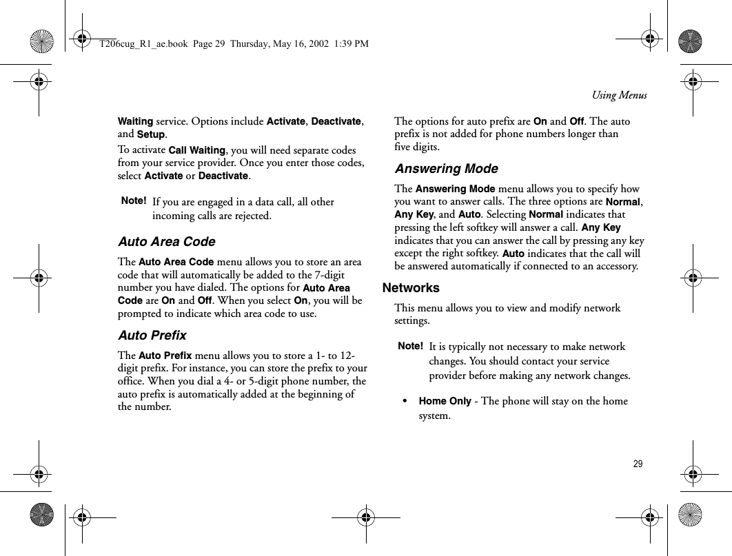 Using Menus 29Waiting service. Options include Activate, Deactivate, and Setup.To activate Call Waiting, you will need separate codes from your service provider. Once you enter those codes, select Activate or Deactivate.Auto Area CodeThe Auto Area Code menu allows you to store an area code that will automatically be added to the 7-digit number you have dialed. The options for Auto Area Code are On and Off. When you select On, you will be prompted to indicate which area code to use.Auto PrefixThe Auto Prefix menu allows you to store a 1- to 12- digit prefix. For instance, you can store the prefix to your office. When you dial a 4- or 5-digit phone number, the auto prefix is automatically added at the beginning of the number. The options for auto prefix are On and Off. The auto prefix is not added for phone numbers longer than five digits.Answering ModeThe Answering Mode menu allows you to specify how you want to answer calls. The three options are Normal, Any Key, and Auto. Selecting Normal indicates that pressing the left softkey will answer a call. Any Key indicates that you can answer the call by pressing any key except the right softkey. Auto indicates that the call will be answered automatically if connected to an accessory.NetworksThis menu allows you to view and modify network settings. •Home Only - The phone will stay on the home system.Note! If you are engaged in a data call, all other incoming calls are rejected.Note! It is typically not necessary to make network changes. You should contact your service provider before making any network changes.T206cug_R1_ae.book  Page 29  Thursday, May 16, 2002  1:39 PM