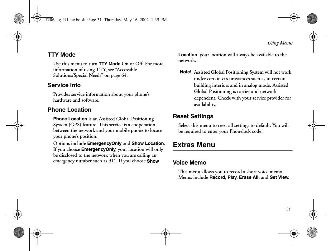 Using Menus 31TTY ModeUse this menu to turn TTY Mode On or Off. For more information of using TTY, see “Accessible Solutions/Special Needs” on page 64.Service InfoProvides service information about your phone’s hardware and software.Phone LocationPhone Location is an Assisted Global Positioning System (GPS) feature. This service is a cooperation between the network and your mobile phone to locate your phone’s position. Options include EmergencyOnly and Show Location. If you choose EmergencyOnly, your location will only be disclosed to the network when you are calling an emergency number such as 911. If you choose Show Location, your location will always be available to the network.Reset SettingsSelect this menu to reset all settings to default. You will be required to enter your Phonelock code.Extras MenuVoice MemoThis menu allows you to record a short voice memo. Menus include Record, Play, Erase All, and Set View. Note! Assisted Global Positioning System will not work under certain circumstances such as in certain building interiors and in analog mode. Assisted Global Positioning is carrier and network dependent. Check with your service provider for availability.T206cug_R1_ae.book  Page 31  Thursday, May 16, 2002  1:39 PM