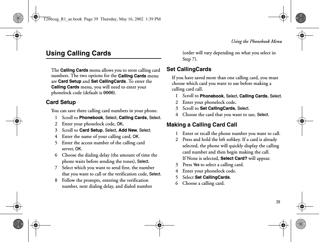 Using the Phonebook Menu 39Using Calling CardsThe Calling Cards menu allows you to store calling card numbers. The two options for the Calling Cards menu are Card Setup and Set CallingCards. To enter the Calling Cards menu, you will need to enter your phonelock code (default is 0000). Card SetupYou can save three calling card numbers in your phone. 1   Scroll to Phonebook, Select, Calling Cards, Select.2   Enter your phonelock code, OK.3   Scroll to Card Setup, Select, Add New, Select.4   Enter the name of your calling card, OK.5   Enter the access number of the calling card server,OK.6   Choose the dialing delay (the amount of time the phone waits before sending the tones), Select.7   Select which you want to send first, the number that you want to call or the verification code, Select.8   Follow the prompts, entering the verification number, next dialing delay, and dialed number (order will vary depending on what you select in Step 7).Set CallingCardsIf you have saved more than one calling card, you must choose which card you want to use before making a calling card call.1   Scroll to Phonebook, Select, Calling Cards, Select.2   Enter your phonelock code.3   Scroll to Set CallingCards, Select.4   Choose the card that you want to use, Select.Making a Calling Card Call1   Enter or recall the phone number you want to call.2   Press and hold the left softkey. If a card is already selected, the phone will quickly display the calling card number and then begin making the call. If None is selected, Select Card? will appear. 3   Press Ye s  to select a calling card.4   Enter your phonelock code.5   Select Set CallingCards.6   Choose a calling card.T206cug_R1_ae.book  Page 39  Thursday, May 16, 2002  1:39 PM