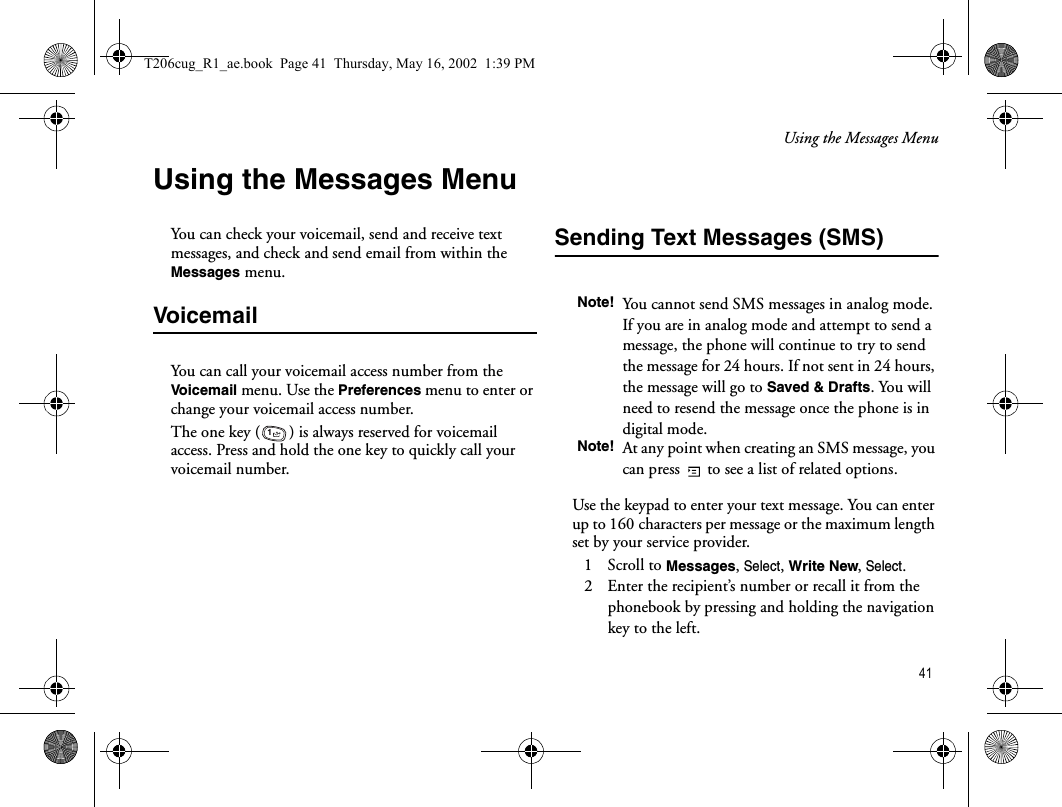 Using the Messages Menu 41Using the Messages MenuYou can check your voicemail, send and receive text messages, and check and send email from within the Messages menu. VoicemailYou can call your voicemail access number from the Voicemail menu. Use the Preferences menu to enter or change your voicemail access number.The one key ( ) is always reserved for voicemail access. Press and hold the one key to quickly call your voicemail number.Sending Text Messages (SMS)Use the keypad to enter your text message. You can enter up to 160 characters per message or the maximum length set by your service provider. 1   Scroll to Messages, Select, Write New, Select.2   Enter the recipient’s number or recall it from the phonebook by pressing and holding the navigation key to the left.1Note! You cannot send SMS messages in analog mode. If you are in analog mode and attempt to send a message, the phone will continue to try to send the message for 24 hours. If not sent in 24 hours, the message will go to Saved &amp; Drafts. You will need to resend the message once the phone is in digital mode.Note! At any point when creating an SMS message, you can press   to see a list of related options.T206cug_R1_ae.book  Page 41  Thursday, May 16, 2002  1:39 PM