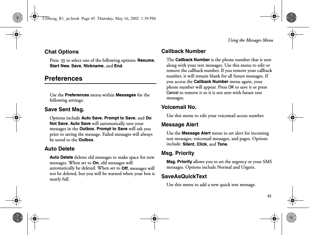 Using the Messages Menu 45Chat OptionsPress   to select one of the following options: Resume, Start New, Save, Nickname, and End.PreferencesUse the Preferences menu within Messages for the following settings:Save Sent Msg.Options include Auto Save, Prompt to Save, and Do Not Save. Auto Save will automatically save your messages in the Outbox. Prompt to Save will ask you prior to saving the message. Failed messages will always be saved to the Outbox.Auto DeleteAuto Delete deletes old messages to make space for new messages. When set to On, old messages will automatically be deleted. When set to Off, messages will not be deleted, but you will be warned when your box is nearly full.Callback NumberThe Callback Number is the phone number that is sent along with your text messages. Use this menu to edit or remove the callback number. If you remove your callback number, it will remain blank for all future messages. If you access the Callback Number menu again, your phone number will appear. Press OK to save it or press Cancel to remove it so it is not sent with future text messages. Voicemail No.Use this menu to edit your voicemail access number.Message AlertUse the Message Alert menu to set alert for incoming text messages, voicemail messages, and pages. Options include: Silent, Click, and Tone.Msg. PriorityMsg. Priority allows you to set the urgency or your SMS messages. Options include Normal and Urgent.SaveAsQuickTextUse this menu to add a new quick text message.T206cug_R1_ae.book  Page 45  Thursday, May 16, 2002  1:39 PM