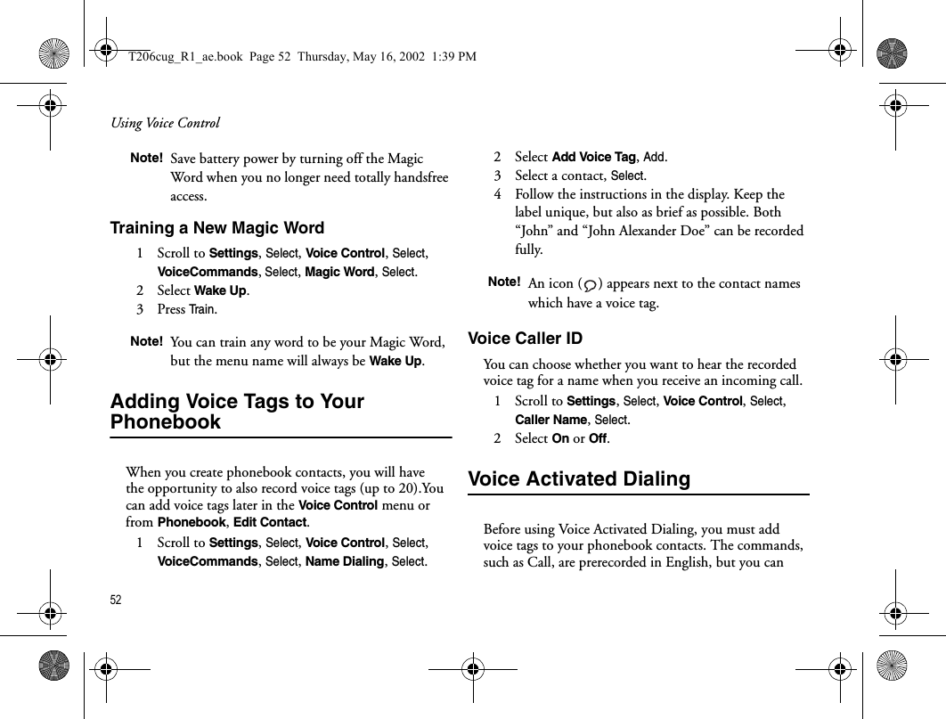 Using Voice Control52  Training a New Magic Word1   Scroll to Settings, Select, Voice Control, Select, VoiceCommands, Select, Magic Word, Select.2   Select Wake Up.3   Press Tra i n.Adding Voice Tags to Your PhonebookWhen you create phonebook contacts, you will have the opportunity to also record voice tags (up to 20).You can add voice tags later in the Voice Control menu or from Phonebook, Edit Contact.1   Scroll to Settings, Select, Voice Control, Select, VoiceCommands, Select, Name Dialing, Select.2   Select Add Voice Tag, Add.3   Select a contact, Select.4   Follow the instructions in the display. Keep the label unique, but also as brief as possible. Both “John” and “John Alexander Doe” can be recorded fully.Voice Caller IDYou can choose whether you want to hear the recorded voice tag for a name when you receive an incoming call.1   Scroll to Settings, Select, Voice Control, Select, Caller Name, Select.2   Select On or Off.Voice Activated Dialing Before using Voice Activated Dialing, you must add voice tags to your phonebook contacts. The commands, such as Call, are prerecorded in English, but you can Note! Save battery power by turning off the Magic Word when you no longer need totally handsfree access.Note! You can train any word to be your Magic Word, but the menu name will always be Wake Up.Note! An icon ( ) appears next to the contact names which have a voice tag.T206cug_R1_ae.book  Page 52  Thursday, May 16, 2002  1:39 PM