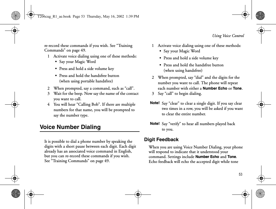 Using Voice Control 53re-record these commands if you wish. See “Training Commands” on page 49.1   Activate voice dialing using one of these methods:•Say your Magic Word•Press and hold a side volume key•Press and hold the handsfree button (when using portable handsfree)2   When prompted, say a command, such as “call”.3   Wait for the beep. Now say the name of the contact you want to call.4   You will hear “Calling Bob”. If there are multiple numbers for that name, you will be prompted to say the number type.Voice Number DialingIt is possible to dial a phone number by speaking the digits with a short pause between each digit. Each digit already has an associated voice command in English, but you can re-record these commands if you wish. See “Training Commands” on page 49.1   Activate voice dialing using one of these methods:•Say your Magic Word•Press and hold a side volume key•Press and hold the handsfree button (when using handsfree)2   When prompted, say “dial” and the digits for the number you want to call. The phone will repeat each number with either a Number Echo or Tone. 3   Say “call” to begin dialing.Digit FeedbackWhen you are using Voice Number Dialing, your phone will respond to indicate that it understood your command. Settings include Number Echo and Tone. Echo feedback will echo the accepted digit while tone Note! Say “clear” to clear a single digit. If you say clear two times in a row, you will be asked if you want to clear the entire number.Note! Say “verify” to hear all numbers played back to you.T206cug_R1_ae.book  Page 53  Thursday, May 16, 2002  1:39 PM