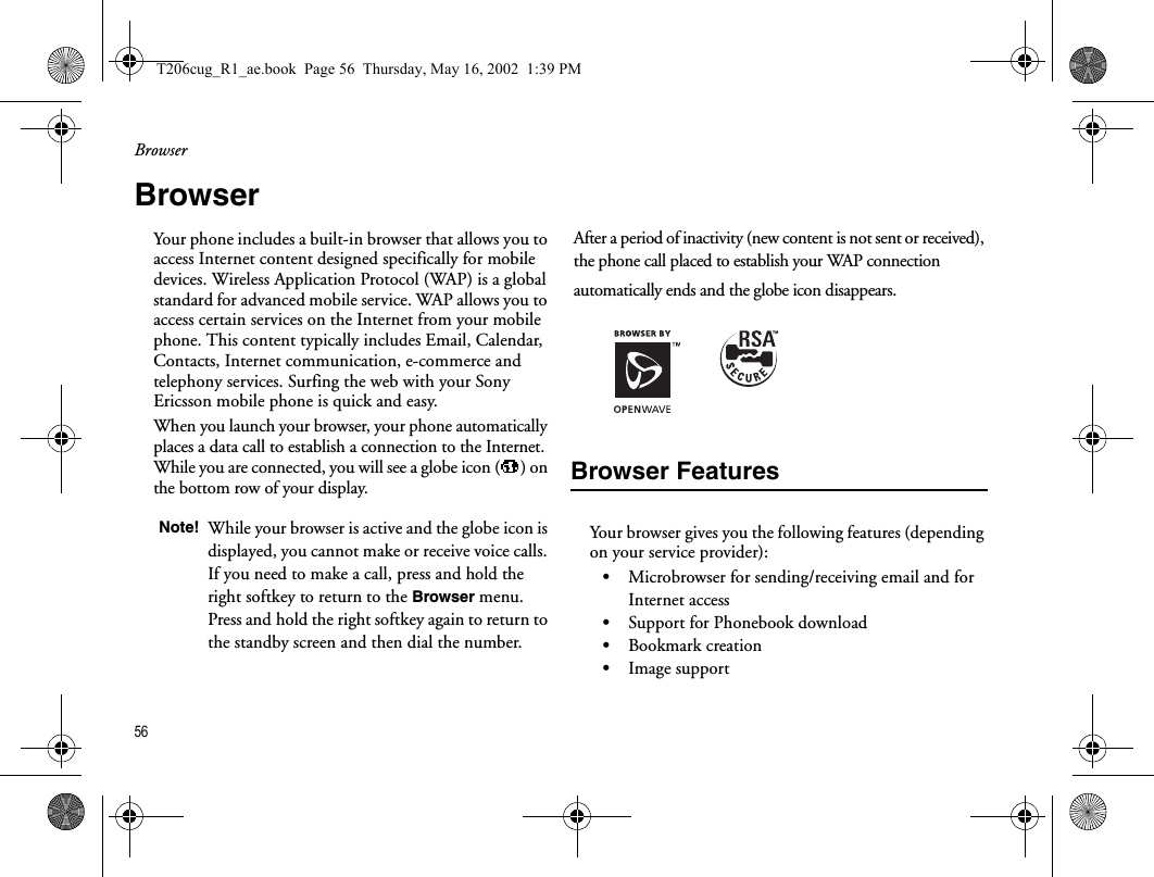 Browser56  BrowserYour phone includes a built-in browser that allows you to access Internet content designed specifically for mobile devices. Wireless Application Protocol (WAP) is a global standard for advanced mobile service. WAP allows you to access certain services on the Internet from your mobile phone. This content typically includes Email, Calendar, Contacts, Internet communication, e-commerce and telephony services. Surfing the web with your Sony Ericsson mobile phone is quick and easy.When you launch your browser, your phone automatically places a data call to establish a connection to the Internet. While you are connected, you will see a globe icon ( ) on the bottom row of your display.After a period of inactivity (new content is not sent or received), the phone call placed to establish your WAP connection automatically ends and the globe icon disappears.Browser FeaturesYour browser gives you the following features (depending on your service provider):•Microbrowser for sending/receiving email and for Internet access•Support for Phonebook download•Bookmark creation•Image supportNote! While your browser is active and the globe icon is displayed, you cannot make or receive voice calls. If you need to make a call, press and hold the right softkey to return to the Browser menu. Press and hold the right softkey again to return to the standby screen and then dial the number.T206cug_R1_ae.book  Page 56  Thursday, May 16, 2002  1:39 PM