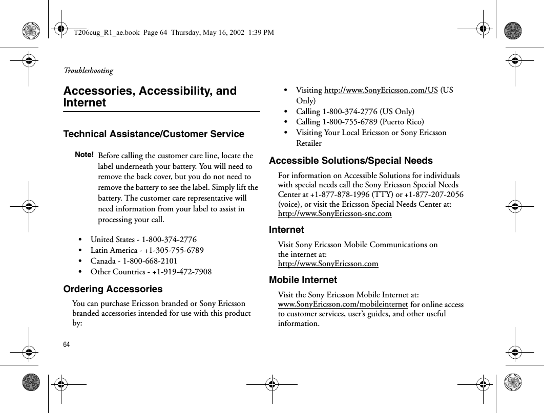 Troubleshooting64  Accessories, Accessibility, and InternetTechnical Assistance/Customer Service•United States - 1-800-374-2776 •Latin America - +1-305-755-6789•Canada - 1-800-668-2101•Other Countries - +1-919-472-7908Ordering AccessoriesYou can purchase Ericsson branded or Sony Ericsson branded accessories intended for use with this product by:•Visiting http://www.SonyEricsson.com/US (US Only)•Calling 1-800-374-2776 (US Only)•Calling 1-800-755-6789 (Puerto Rico)•Visiting Your Local Ericsson or Sony Ericsson RetailerAccessible Solutions/Special NeedsFor information on Accessible Solutions for individuals with special needs call the Sony Ericsson Special Needs Center at +1-877-878-1996 (TTY) or +1-877-207-2056 (voice), or visit the Ericsson Special Needs Center at:http://www.SonyEricsson-snc.comInternetVisit Sony Ericsson Mobile Communications on the internet at: http://www.SonyEricsson.comMobile InternetVisit the Sony Ericsson Mobile Internet at: www.SonyEricsson.com/mobileinternet for online access to customer services, user’s guides, and other useful information.Note! Before calling the customer care line, locate the label underneath your battery. You will need to remove the back cover, but you do not need to remove the battery to see the label. Simply lift the battery. The customer care representative will need information from your label to assist in processing your call.T206cug_R1_ae.book  Page 64  Thursday, May 16, 2002  1:39 PM