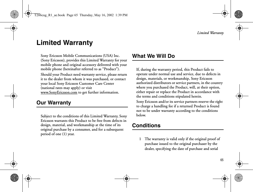 Limited Warranty65Limited WarrantySony Ericsson Mobile Communications (USA) Inc. (Sony Ericsson), provides this Limited Warranty for your mobile phone and original accessory delivered with your mobile phone (hereinafter referred to as “Product”).Should your Product need warranty service, please return it to the dealer from whom it was purchased, or contact your local Sony Ericsson Customer Care Center (national rates may apply) or visit www.SonyEricsson.com to get further information. Our WarrantySubject to the conditions of this Limited Warranty, Sony Ericsson warrants this Product to be free from defects in design, material, and workmanship at the time of its original purchase by a consumer, and for a subsequent period of one (1) year.What We Will DoIf, during the warranty period, this Product fails to operate under normal use and service, due to defects in design, materials, or workmanship, Sony Ericsson authorized distributors or service partners, in the country where you purchased the Product, will, at their option, either repair or replace the Product in accordance with the terms and conditions stipulated herein.Sony Ericsson and/or its service partners reserve the right to charge a handling fee if a returned Product is found not to be under warranty according to the conditions below.Conditions1   The warranty is valid only if the original proof of purchase issued to the original purchaser by the dealer, specifying the date of purchase and serial T206cug_R1_ae.book  Page 65  Thursday, May 16, 2002  1:39 PM