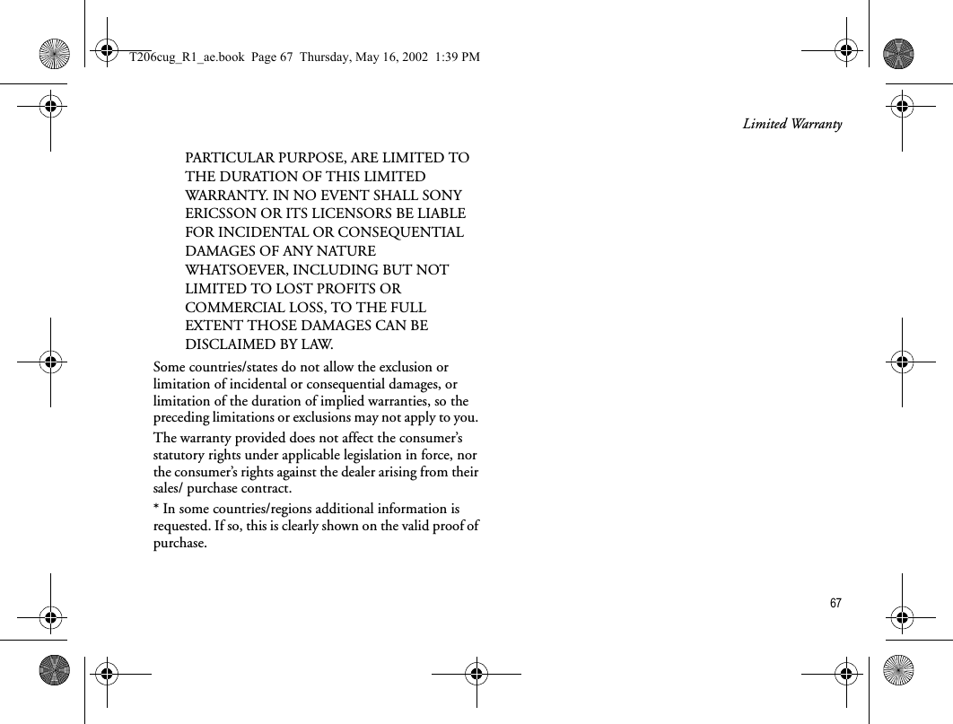 Limited Warranty67PARTICULAR PURPOSE, ARE LIMITED TO THE DURATION OF THIS LIMITED WARRANTY. IN NO EVENT SHALL SONY ERICSSON OR ITS LICENSORS BE LIABLE FOR INCIDENTAL OR CONSEQUENTIAL DAMAGES OF ANY NATURE WHATSOEVER, INCLUDING BUT NOT LIMITED TO LOST PROFITS OR COMMERCIAL LOSS, TO THE FULL EXTENT THOSE DAMAGES CAN BE DISCLAIMED BY LAW. Some countries/states do not allow the exclusion or limitation of incidental or consequential damages, or limitation of the duration of implied warranties, so the preceding limitations or exclusions may not apply to you. The warranty provided does not affect the consumer’s statutory rights under applicable legislation in force, nor the consumer’s rights against the dealer arising from their sales/ purchase contract.* In some countries/regions additional information is requested. If so, this is clearly shown on the valid proof of purchase.T206cug_R1_ae.book  Page 67  Thursday, May 16, 2002  1:39 PM