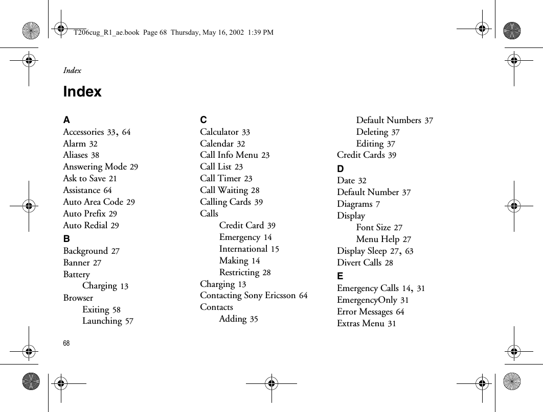 Index68IndexAAccessories 33, 64Alarm 32Aliases 38Answering Mode 29Ask to Save 21Assistance 64Auto Area Code 29Auto Prefix 29Auto Redial 29BBackground 27Banner 27BatteryCharging 13BrowserExiting 58Launching 57CCalculator 33Calendar 32Call Info Menu 23Call List 23Call Timer 23Call Waiting 28Calling Cards 39CallsCredit Card 39Emergency 14International 15Making 14Restricting 28Charging 13Contacting Sony Ericsson 64ContactsAdding 35Default Numbers 37Deleting 37Editing 37Credit Cards 39DDate 32Default Number 37Diagrams 7DisplayFont Size 27Menu Help 27Display Sleep 27, 63Divert Calls 28EEmergency Calls 14, 31EmergencyOnly 31Error Messages 64Extras Menu 31T206cug_R1_ae.book  Page 68  Thursday, May 16, 2002  1:39 PM