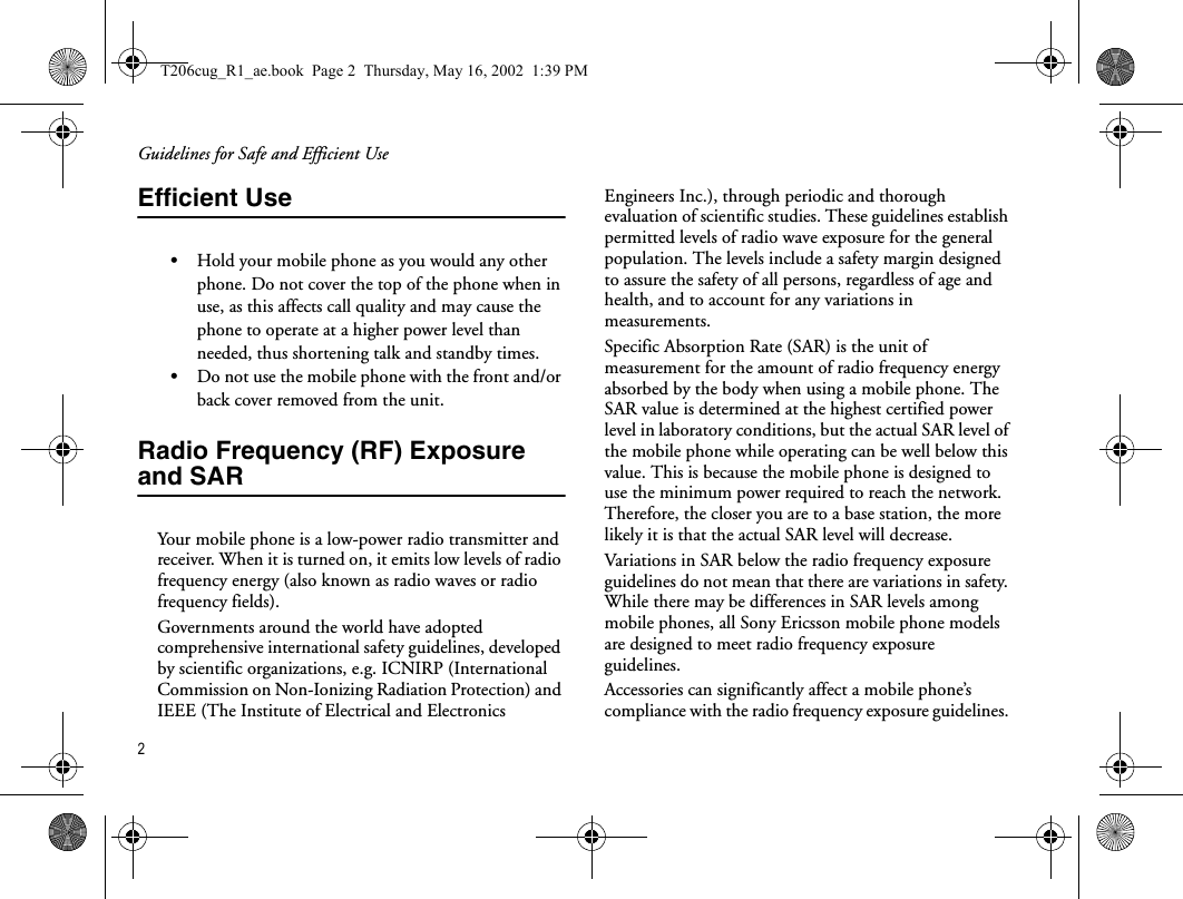 Guidelines for Safe and Efficient Use2Efficient Use•Hold your mobile phone as you would any other phone. Do not cover the top of the phone when in use, as this affects call quality and may cause the phone to operate at a higher power level than needed, thus shortening talk and standby times.•Do not use the mobile phone with the front and/or back cover removed from the unit.Radio Frequency (RF) Exposure and SARYour mobile phone is a low-power radio transmitter and receiver. When it is turned on, it emits low levels of radio frequency energy (also known as radio waves or radio frequency fields). Governments around the world have adopted comprehensive international safety guidelines, developed by scientific organizations, e.g. ICNIRP (International Commission on Non-Ionizing Radiation Protection) and IEEE (The Institute of Electrical and Electronics Engineers Inc.), through periodic and thorough evaluation of scientific studies. These guidelines establish permitted levels of radio wave exposure for the general population. The levels include a safety margin designed to assure the safety of all persons, regardless of age and health, and to account for any variations in measurements.Specific Absorption Rate (SAR) is the unit of measurement for the amount of radio frequency energy absorbed by the body when using a mobile phone. The SAR value is determined at the highest certified power level in laboratory conditions, but the actual SAR level of the mobile phone while operating can be well below this value. This is because the mobile phone is designed to use the minimum power required to reach the network. Therefore, the closer you are to a base station, the more likely it is that the actual SAR level will decrease.Variations in SAR below the radio frequency exposure guidelines do not mean that there are variations in safety. While there may be differences in SAR levels among mobile phones, all Sony Ericsson mobile phone models are designed to meet radio frequency exposure guidelines.Accessories can significantly affect a mobile phone’s compliance with the radio frequency exposure guidelines. T206cug_R1_ae.book  Page 2  Thursday, May 16, 2002  1:39 PM