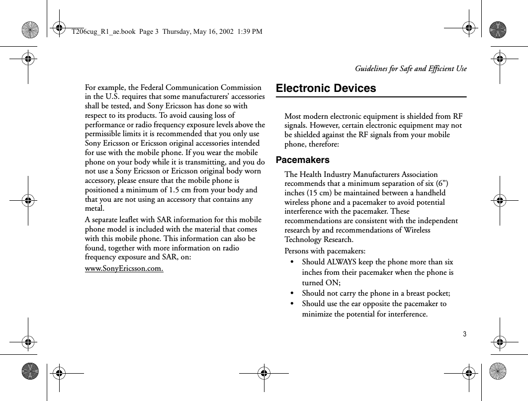 Guidelines for Safe and Efficient Use3For example, the Federal Communication Commission in the U.S. requires that some manufacturers’ accessories shall be tested, and Sony Ericsson has done so with respect to its products. To avoid causing loss of performance or radio frequency exposure levels above the permissible limits it is recommended that you only use Sony Ericsson or Ericsson original accessories intended for use with the mobile phone. If you wear the mobile phone on your body while it is transmitting, and you do not use a Sony Ericsson or Ericsson original body worn accessory, please ensure that the mobile phone is positioned a minimum of 1.5 cm from your body and that you are not using an accessory that contains any metal.A separate leaflet with SAR information for this mobile phone model is included with the material that comes with this mobile phone. This information can also be found, together with more information on radio frequency exposure and SAR, on: www.SonyEricsson.com.Electronic DevicesMost modern electronic equipment is shielded from RF signals. However, certain electronic equipment may not be shielded against the RF signals from your mobile phone, therefore: PacemakersThe Health Industry Manufacturers Association recommends that a minimum separation of six (6”) inches (15 cm) be maintained between a handheld wireless phone and a pacemaker to avoid potential interference with the pacemaker. These recommendations are consistent with the independent research by and recommendations of Wireless Te ch n o lo g y  R e s e a r c h .Persons with pacemakers:•Should ALWAYS keep the phone more than six inches from their pacemaker when the phone is turned ON;•Should not carry the phone in a breast pocket;•Should use the ear opposite the pacemaker to minimize the potential for interference.T206cug_R1_ae.book  Page 3  Thursday, May 16, 2002  1:39 PM