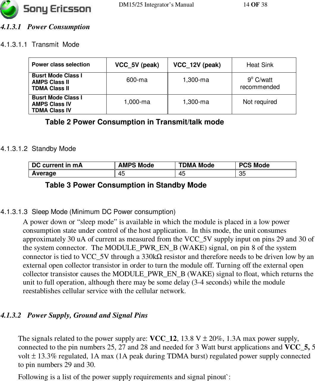 DM15/25 Integrator’s Manual 14 OF 384.1.3.1 Power Consumption4.1.3.1.1 Transmit  ModePower class selection VCC_5V (peak) VCC_12V (peak) Heat SinkBusrt Mode Class IAMPS Class IITDMA Class II600-ma 1,300-ma 9o C/wattrecommendedBusrt Mode Class IAMPS Class IVTDMA Class IV1,000-ma 1,300-ma Not requiredTable 2 Power Consumption in Transmit/talk mode4.1.3.1.2 Standby ModeDC current in mA AMPS Mode TDMA Mode PCS ModeAverage 45 45 35Table 3 Power Consumption in Standby Mode4.1.3.1.3 Sleep Mode (Minimum DC Power consumption)A power down or “sleep mode” is available in which the module is placed in a low powerconsumption state under control of the host application.  In this mode, the unit consumesapproximately 30 uA of current as measured from the VCC_5V supply input on pins 29 and 30 ofthe system connector.  The MODULE_PWR_EN_B (WAKE) signal, on pin 8 of the systemconnector is tied to VCC_5V through a 330kΩ resistor and therefore needs to be driven low by anexternal open collector transistor in order to turn the module off. Turning off the external opencollector transistor causes the MODULE_PWR_EN_B (WAKE) signal to float, which returns theunit to full operation, although there may be some delay (3-4 seconds) while the modulereestablishes cellular service with the cellular network.4.1.3.2 Power Supply, Ground and Signal PinsThe signals related to the power supply are: VCC_12, 13.8 V ± 20%, 1.3A max power supply,connected to the pin numbers 25, 27 and 28 and needed for 3 Watt burst applications and VCC_5, 5volt ± 13.3% regulated, 1A max (1A peak during TDMA burst) regulated power supply connectedto pin numbers 29 and 30.Following is a list of the power supply requirements and signal pinout`: