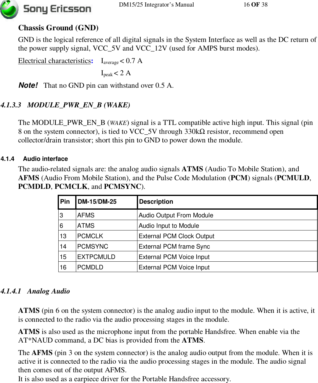 DM15/25 Integrator’s Manual 16 OF 38Chassis Ground (GND)GND is the logical reference of all digital signals in the System Interface as well as the DC return ofthe power supply signal, VCC_5V and VCC_12V (used for AMPS burst modes).Electrical characteristics:    Iaverage &lt; 0.7 AIpeak &lt; 2 ANote!   That no GND pin can withstand over 0.5 A.4.1.3.3 MODULE_PWR_EN_B (WAKE)The MODULE_PWR_EN_B (WAKE) signal is a TTL compatible active high input. This signal (pin8 on the system connector), is tied to VCC_5V through 330kΩ resistor, recommend opencollector/drain transistor; short this pin to GND to power down the module.4.1.4 Audio interfaceThe audio-related signals are: the analog audio signals ATMS (Audio To Mobile Station), andAFMS (Audio From Mobile Station), and the Pulse Code Modulation (PCM) signals (PCMULD,PCMDLD, PCMCLK, and PCMSYNC).Pin DM-15/DM-25 Description3AFMS Audio Output From Module6ATMS Audio Input to Module13 PCMCLK External PCM Clock Output14 PCMSYNC External PCM frame Sync15 EXTPCMULD External PCM Voice Input16 PCMDLD External PCM Voice Input4.1.4.1 Analog AudioATMS (pin 6 on the system connector) is the analog audio input to the module. When it is active, itis connected to the radio via the audio processing stages in the module.ATMS is also used as the microphone input from the portable Handsfree. When enable via theAT*NAUD command, a DC bias is provided from the ATMS.The AFMS (pin 3 on the system connector) is the analog audio output from the module. When it isactive it is connected to the radio via the audio processing stages in the module. The audio signalthen comes out of the output AFMS.It is also used as a earpiece driver for the Portable Handsfree accessory.