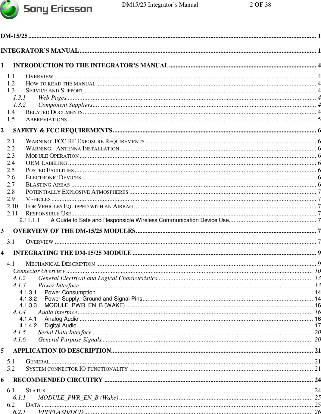 DM15/25 Integrator’s Manual 2 OF 38DM-15/25.............................................................................................................................................................................. 1INTEGRATOR’S MANUAL............................................................................................................................................... 11INTRODUCTION TO THE INTEGRATOR’S MANUAL......................................................................................... 41.1 OVERVIEW .............................................................................................................................................................. 41.2 HOW TO READ THE MANUAL..................................................................................................................................... 41.3 SERVICE AND SUPPORT ............................................................................................................................................ 41.3.1 Web Pages....................................................................................................................................................... 41.3.2 Component Suppliers....................................................................................................................................... 41.4 RELATED DOCUMENTS............................................................................................................................................. 41.5 ABBREVIATIONS ...................................................................................................................................................... 52SAFETY &amp; FCC REQUIREMENTS........................................................................................................................... 62.1 WARNING: FCC RF EXPOSURE REQUIREMENTS ....................................................................................................... 62.2 WARNING:  ANTENNA INSTALLATION....................................................................................................................... 62.3 MODULE OPERATION ............................................................................................................................................... 62.4 OEM LABELING ...................................................................................................................................................... 62.5 POSTED FACILITIES .................................................................................................................................................. 62.6 ELECTRONIC DEVICES.............................................................................................................................................. 62.7 BLASTING AREAS .................................................................................................................................................... 62.8 POTENTIALLY EXPLOSIVE ATMOSPHERES ................................................................................................................. 72.9 VEHICLES ................................................................................................................................................................ 72.10 FOR VEHICLES EQUIPPED WITH AN AIRBAG .............................................................................................................. 72.11 RESPONSIBLE USE.................................................................................................................................................... 72.11.1.1 A Guide to Safe and Responsible Wireless Communication Device Use..................................................... 73OVERVIEW OF THE DM-15/25 MODULES............................................................................................................. 73.1 OVERVIEW .............................................................................................................................................................. 74INTEGRATING THE DM-15/25 MODULE ............................................................................................................... 94.1 MECHANICAL DESCRIPTION ..................................................................................................................................... 9Connector Overview ..................................................................................................................................................... 104.1.2 General Electrical and Logical Characteristics.............................................................................................. 134.1.3 Power Interface............................................................................................................................................. 134.1.3.1 Power Consumption................................................................................................................................... 144.1.3.2 Power Supply, Ground and Signal Pins....................................................................................................... 144.1.3.3 MODULE_PWR_EN_B (WAKE) ................................................................................................................. 164.1.4 Audio interface.............................................................................................................................................. 164.1.4.1 Analog Audio ............................................................................................................................................. 164.1.4.2 Digital Audio .............................................................................................................................................. 174.1.5 Serial Data Interface ..................................................................................................................................... 204.1.6 General Purpose Signals ............................................................................................................................... 205APPLICATION IO DESCRIPTION.......................................................................................................................... 215.1 GENERAL .............................................................................................................................................................. 215.2 SYSTEM CONNECTOR IO FUNCTIONALITY ............................................................................................................... 216RECOMMENDED CIRCUITRY .............................................................................................................................. 246.1 STATUS ................................................................................................................................................................. 246.1.1 MODULE_PWR_EN_B (Wake) ..................................................................................................................... 256.2 DATA .................................................................................................................................................................... 256.2.1 VPPFLASH/DCD .......................................................................................................................................... 26