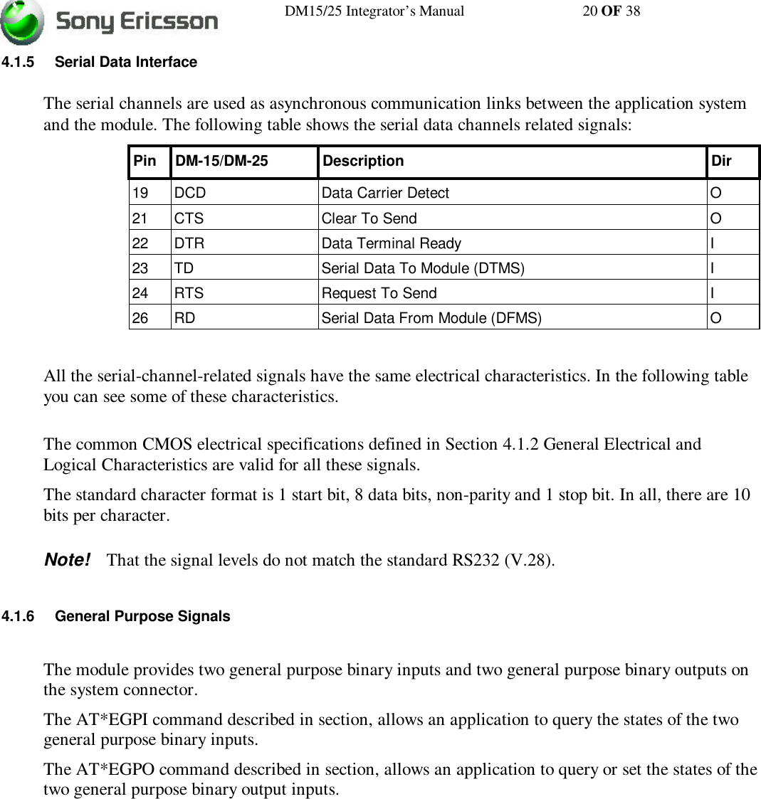 DM15/25 Integrator’s Manual 20 OF 384.1.5 Serial Data InterfaceThe serial channels are used as asynchronous communication links between the application systemand the module. The following table shows the serial data channels related signals:Pin DM-15/DM-25 Description Dir19 DCD Data Carrier Detect O21 CTS Clear To Send O22 DTR Data Terminal Ready I23 TD Serial Data To Module (DTMS) I24 RTS Request To Send I26 RD Serial Data From Module (DFMS) OAll the serial-channel-related signals have the same electrical characteristics. In the following tableyou can see some of these characteristics.The common CMOS electrical specifications defined in Section 4.1.2 General Electrical andLogical Characteristics are valid for all these signals.The standard character format is 1 start bit, 8 data bits, non-parity and 1 stop bit. In all, there are 10bits per character.Note! That the signal levels do not match the standard RS232 (V.28).4.1.6 General Purpose SignalsThe module provides two general purpose binary inputs and two general purpose binary outputs onthe system connector.The AT*EGPI command described in section, allows an application to query the states of the twogeneral purpose binary inputs.The AT*EGPO command described in section, allows an application to query or set the states of thetwo general purpose binary output inputs.