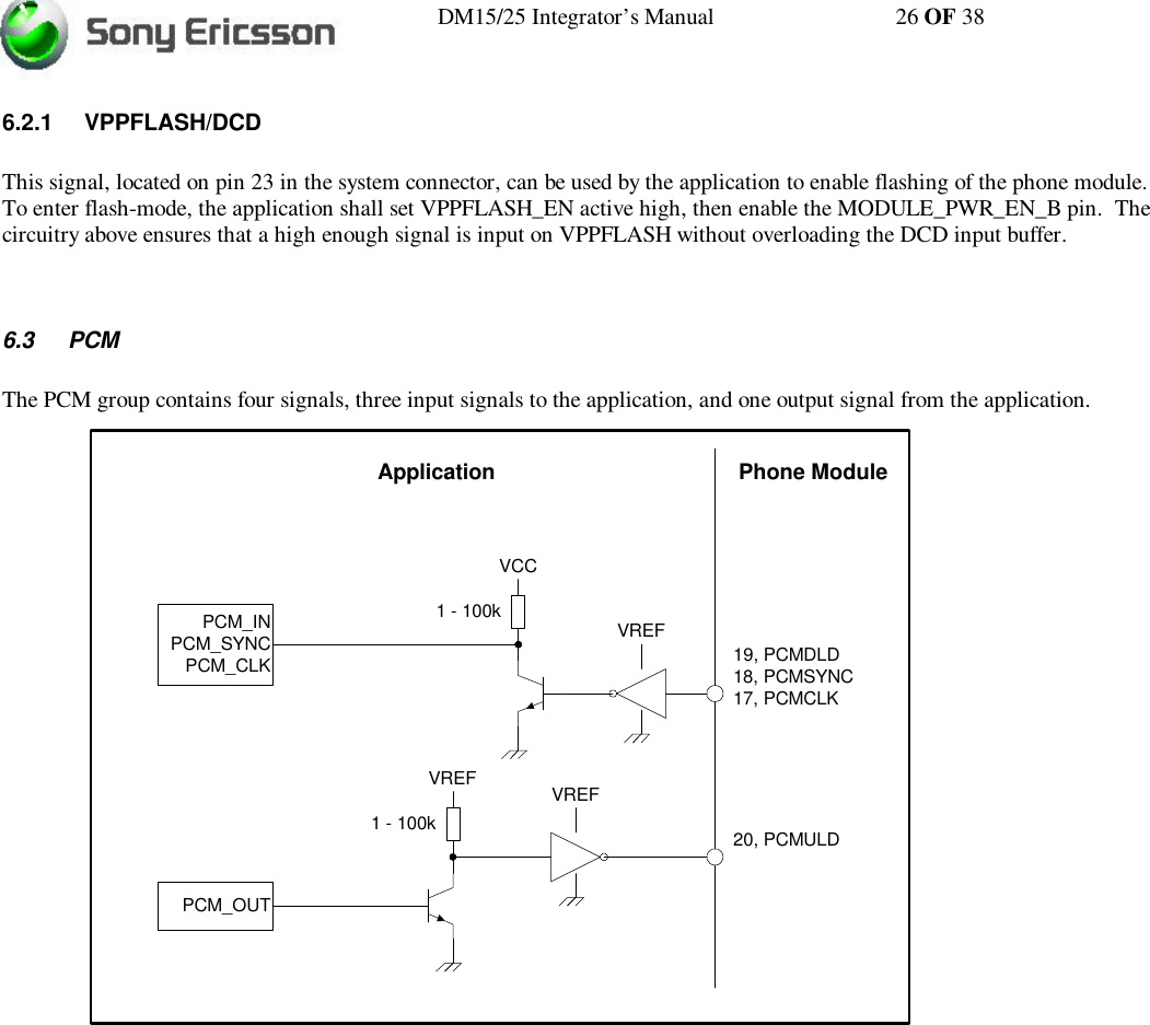 DM15/25 Integrator’s Manual 26 OF 386.2.1 VPPFLASH/DCDThis signal, located on pin 23 in the system connector, can be used by the application to enable flashing of the phone module.To enter flash-mode, the application shall set VPPFLASH_EN active high, then enable the MODULE_PWR_EN_B pin.  Thecircuitry above ensures that a high enough signal is input on VPPFLASH without overloading the DCD input buffer.6.3 PCMThe PCM group contains four signals, three input signals to the application, and one output signal from the application.VREF19, PCMDLD18, PCMSYNC17, PCMCLK1 - 100kVCCPCM_INPCM_SYNCPCM_CLKVREF20, PCMULD1 - 100kVREFPCM_OUTPhone ModuleApplication