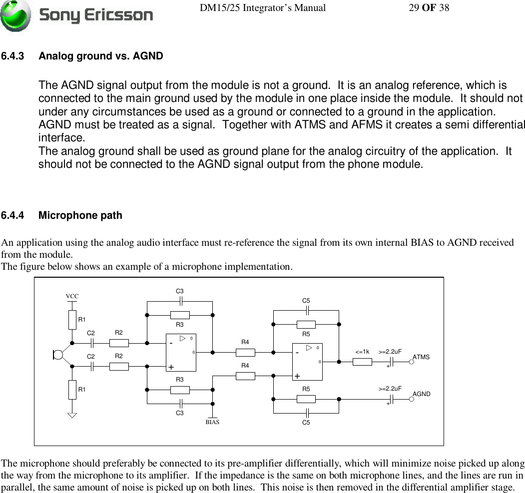 DM15/25 Integrator’s Manual 29 OF 386.4.3 Analog ground vs. AGNDThe AGND signal output from the module is not a ground.  It is an analog reference, which isconnected to the main ground used by the module in one place inside the module.  It should notunder any circumstances be used as a ground or connected to a ground in the application.AGND must be treated as a signal.  Together with ATMS and AFMS it creates a semi differentialinterface.The analog ground shall be used as ground plane for the analog circuitry of the application.  Itshould not be connected to the AGND signal output from the phone module.6.4.4 Microphone pathAn application using the analog audio interface must re-reference the signal from its own internal BIAS to AGND receivedfrom the module.The figure below shows an example of a microphone implementation.The microphone should preferably be connected to its pre-amplifier differentially, which will minimize noise picked up alongthe way from the microphone to its amplifier.  If the impedance is the same on both microphone lines, and the lines are run inparallel, the same amount of noise is picked up on both lines.  This noise is then removed in the differential amplifier stage.0-+0R2R2R3R3R1R1VCCC2C2C3C30-+0R4R4R5R5C5C5&lt;=1kBIAS&gt;=2.2uF ATMSAGND&gt;=2.2uF++