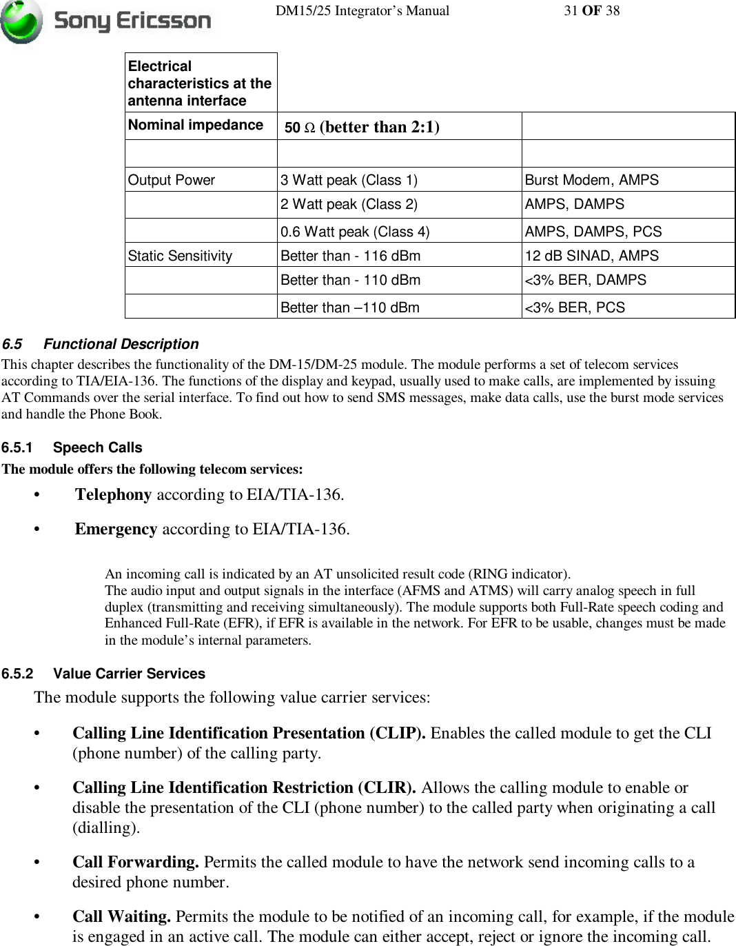 DM15/25 Integrator’s Manual 31 OF 38Electricalcharacteristics at theantenna interfaceNominal impedance  50 Ω (better than 2:1)Output Power 3 Watt peak (Class 1) Burst Modem, AMPS2 Watt peak (Class 2) AMPS, DAMPS0.6 Watt peak (Class 4) AMPS, DAMPS, PCSStatic Sensitivity Better than - 116 dBm 12 dB SINAD, AMPSBetter than - 110 dBm &lt;3% BER, DAMPSBetter than –110 dBm &lt;3% BER, PCS6.5 Functional DescriptionThis chapter describes the functionality of the DM-15/DM-25 module. The module performs a set of telecom servicesaccording to TIA/EIA-136. The functions of the display and keypad, usually used to make calls, are implemented by issuingAT Commands over the serial interface. To find out how to send SMS messages, make data calls, use the burst mode servicesand handle the Phone Book.6.5.1 Speech CallsThe module offers the following telecom services:•Telephony according to EIA/TIA-136.•Emergency according to EIA/TIA-136.An incoming call is indicated by an AT unsolicited result code (RING indicator).The audio input and output signals in the interface (AFMS and ATMS) will carry analog speech in fullduplex (transmitting and receiving simultaneously). The module supports both Full-Rate speech coding andEnhanced Full-Rate (EFR), if EFR is available in the network. For EFR to be usable, changes must be madein the module’s internal parameters.6.5.2 Value Carrier ServicesThe module supports the following value carrier services:•Calling Line Identification Presentation (CLIP). Enables the called module to get the CLI(phone number) of the calling party.•Calling Line Identification Restriction (CLIR). Allows the calling module to enable ordisable the presentation of the CLI (phone number) to the called party when originating a call(dialling).•Call Forwarding. Permits the called module to have the network send incoming calls to adesired phone number.•Call Waiting. Permits the module to be notified of an incoming call, for example, if the moduleis engaged in an active call. The module can either accept, reject or ignore the incoming call.