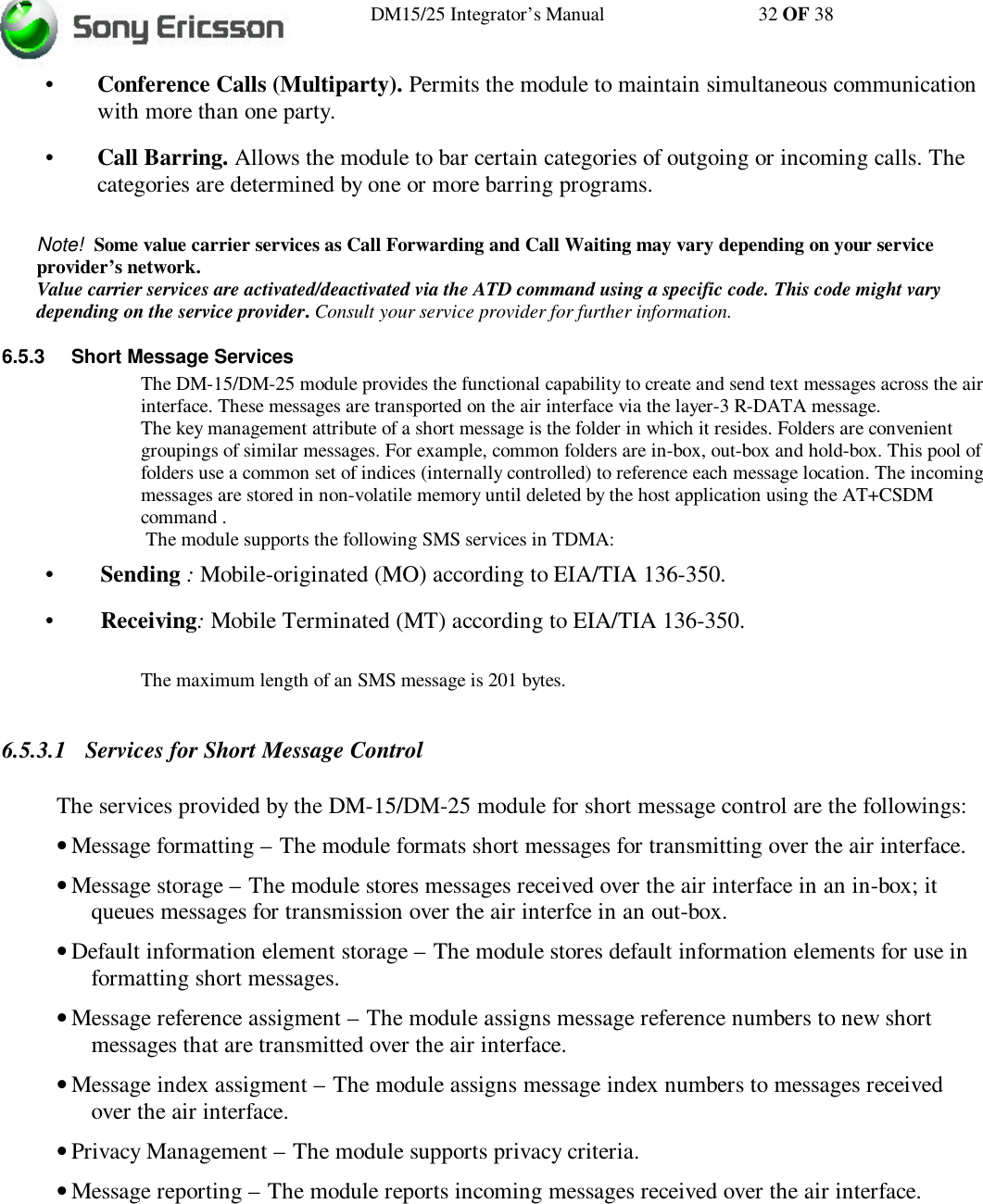 DM15/25 Integrator’s Manual 32 OF 38•Conference Calls (Multiparty). Permits the module to maintain simultaneous communicationwith more than one party.•Call Barring. Allows the module to bar certain categories of outgoing or incoming calls. Thecategories are determined by one or more barring programs.Note!  Some value carrier services as Call Forwarding and Call Waiting may vary depending on your serviceprovider’s network.Value carrier services are activated/deactivated via the ATD command using a specific code. This code might varydepending on the service provider. Consult your service provider for further information.6.5.3 Short Message ServicesThe DM-15/DM-25 module provides the functional capability to create and send text messages across the airinterface. These messages are transported on the air interface via the layer-3 R-DATA message.The key management attribute of a short message is the folder in which it resides. Folders are convenientgroupings of similar messages. For example, common folders are in-box, out-box and hold-box. This pool offolders use a common set of indices (internally controlled) to reference each message location. The incomingmessages are stored in non-volatile memory until deleted by the host application using the AT+CSDMcommand . The module supports the following SMS services in TDMA:•Sending : Mobile-originated (MO) according to EIA/TIA 136-350.•Receiving: Mobile Terminated (MT) according to EIA/TIA 136-350.The maximum length of an SMS message is 201 bytes.6.5.3.1 Services for Short Message ControlThe services provided by the DM-15/DM-25 module for short message control are the followings:• Message formatting – The module formats short messages for transmitting over the air interface.• Message storage – The module stores messages received over the air interface in an in-box; itqueues messages for transmission over the air interfce in an out-box.• Default information element storage – The module stores default information elements for use informatting short messages.• Message reference assigment – The module assigns message reference numbers to new shortmessages that are transmitted over the air interface.• Message index assigment – The module assigns message index numbers to messages receivedover the air interface.• Privacy Management – The module supports privacy criteria.• Message reporting – The module reports incoming messages received over the air interface.