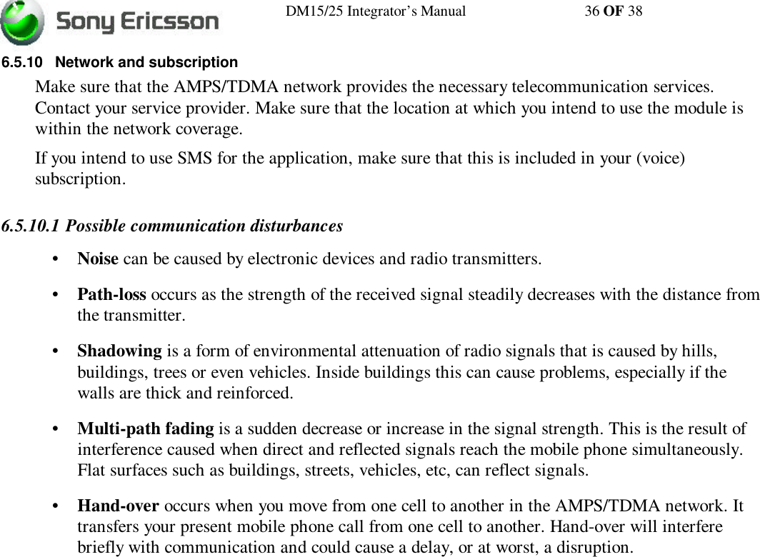 DM15/25 Integrator’s Manual 36 OF 386.5.10 Network and subscriptionMake sure that the AMPS/TDMA network provides the necessary telecommunication services.Contact your service provider. Make sure that the location at which you intend to use the module iswithin the network coverage.If you intend to use SMS for the application, make sure that this is included in your (voice)subscription.6.5.10.1 Possible communication disturbances•Noise can be caused by electronic devices and radio transmitters.•Path-loss occurs as the strength of the received signal steadily decreases with the distance fromthe transmitter.•Shadowing is a form of environmental attenuation of radio signals that is caused by hills,buildings, trees or even vehicles. Inside buildings this can cause problems, especially if thewalls are thick and reinforced.•Multi-path fading is a sudden decrease or increase in the signal strength. This is the result ofinterference caused when direct and reflected signals reach the mobile phone simultaneously.Flat surfaces such as buildings, streets, vehicles, etc, can reflect signals.•Hand-over occurs when you move from one cell to another in the AMPS/TDMA network. Ittransfers your present mobile phone call from one cell to another. Hand-over will interferebriefly with communication and could cause a delay, or at worst, a disruption.