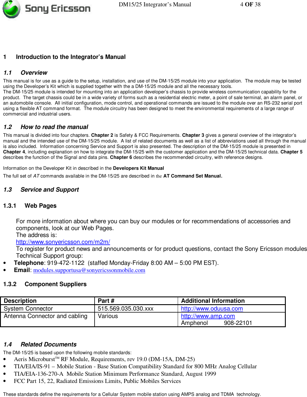 DM15/25 Integrator’s Manual 4 OF 381 Introduction to the Integrator’s Manual1.1 OverviewThis manual is for use as a guide to the setup, installation, and use of the DM-15/25 module into your application.  The module may be testedusing the Developer’s Kit which is supplied together with the a DM-15/25 module and all the necessary tools.The DM-15/25 module is intended for mounting into an application developer’s chassis to provide wireless communication capability for theproduct.  The target chassis could be in a wide variety of forms such as a residential electric meter, a point of sale terminal, an alarm panel, oran automobile console.  All initial configuration, mode control, and operational commands are issued to the module over an RS-232 serial portusing a flexible AT command format.  The module circuitry has been designed to meet the environmental requirements of a large range ofcommercial and industrial users.1.2 How to read the manualThis manual is divided into four chapters. Chapter 2 is Safety &amp; FCC Requirements. Chapter 3 gives a general overview of the integrator’smanual and the intended use of the DM-15/25 module.  A list of related documents as well as a list of abbreviations used all through the manualis also included.  Information concerning Service and Support is also presented. The description of the DM-15/25 module is presented inChapter 4, including explanation on how to integrate the DM-15/25 with the customer application and the DM-15/25 technical data. Chapter 5describes the function of the Signal and data pins. Chapter 6 describes the recommended circuitry, with reference designs.Information on the Developer Kit in described in the Developers Kit ManualThe full set of AT commands available in the DM-15/25 are described in the AT Command Set Manual.1.3 Service and Support1.3.1 Web PagesFor more information about where you can buy our modules or for recommendations of accessories andcomponents, look at our Web Pages.The address is:http://www.sonyericsson.com/m2m/To register for product news and announcements or for product questions, contact the Sony Ericsson modulesTechnical Support group:• Telephone: 919-472-1122  (staffed Monday-Friday 8:00 AM – 5:00 PM EST).• Email: modules.supportusa@sonyericssonmobile.com1.3.2 Component SuppliersDescription Part # Additional InformationSystem Connector 515.569.035.030.xxx http://www.oduusa.comAntenna Connector and cabling Various http://www.amp.comAmphenol 908-221011.4 Related DocumentsThe DM-15/25 is based upon the following mobile standards:• Aeris MicroburstTM RF Module, Requirements, rev 19.0 (DM-15A, DM-25)• TIA/EIA/IS-91 – Mobile Station - Base Station Compatibility Standard for 800 MHz Analog Cellular• TIA/EIA-136-270-A  Mobile Station Minimum Performance Standard, August 1999• FCC Part 15, 22, Radiated Emissions Limits, Public Mobiles ServicesThese standards define the requirements for a Cellular System mobile station using AMPS analog and TDMA  technology.