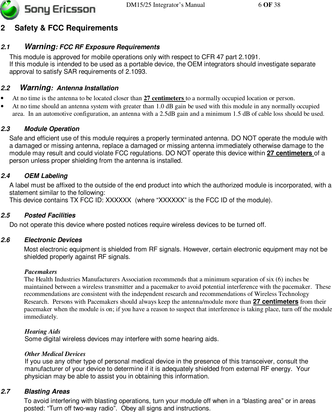 DM15/25 Integrator’s Manual 6 OF 382 Safety &amp; FCC Requirements2.1 Warning: FCC RF Exposure RequirementsThis module is approved for mobile operations only with respect to CFR 47 part 2.1091.If this module is intended to be used as a portable device, the OEM integrators should investigate separateapproval to satisfy SAR requirements of 2.1093.2.2 Warning:  Antenna Installation• At no time is the antenna to be located closer than 27 centimeters to a normally occupied location or person.• At no time should an antenna system with greater than 1.0 dB gain be used with this module in any normally occupiedarea.  In an automotive configuration, an antenna with a 2.5dB gain and a minimum 1.5 dB of cable loss should be used.2.3 Module OperationSafe and efficient use of this module requires a properly terminated antenna. DO NOT operate the module witha damaged or missing antenna, replace a damaged or missing antenna immediately otherwise damage to themodule may result and could violate FCC regulations. DO NOT operate this device within 27 centimeters of aperson unless proper shielding from the antenna is installed.2.4 OEM LabelingA label must be affixed to the outside of the end product into which the authorized module is incorporated, with astatement similar to the following:This device contains TX FCC ID: XXXXXX  (where “XXXXXX” is the FCC ID of the module).2.5 Posted FacilitiesDo not operate this device where posted notices require wireless devices to be turned off.2.6 Electronic DevicesMost electronic equipment is shielded from RF signals. However, certain electronic equipment may not beshielded properly against RF signals.PacemakersThe Health Industries Manufacturers Association recommends that a minimum separation of six (6) inches bemaintained between a wireless transmitter and a pacemaker to avoid potential interference with the pacemaker.  Theserecommendations are consistent with the independent research and recommendations of Wireless TechnologyResearch.  Persons with Pacemakers should always keep the antenna/module more than 27 centimeters from theirpacemaker when the module is on; if you have a reason to suspect that interference is taking place, turn off the moduleimmediately.Hearing AidsSome digital wireless devices may interfere with some hearing aids.Other Medical DevicesIf you use any other type of personal medical device in the presence of this transceiver, consult themanufacturer of your device to determine if it is adequately shielded from external RF energy.  Yourphysician may be able to assist you in obtaining this information.2.7 Blasting AreasTo avoid interfering with blasting operations, turn your module off when in a “blasting area” or in areasposted: “Turn off two-way radio”.  Obey all signs and instructions.