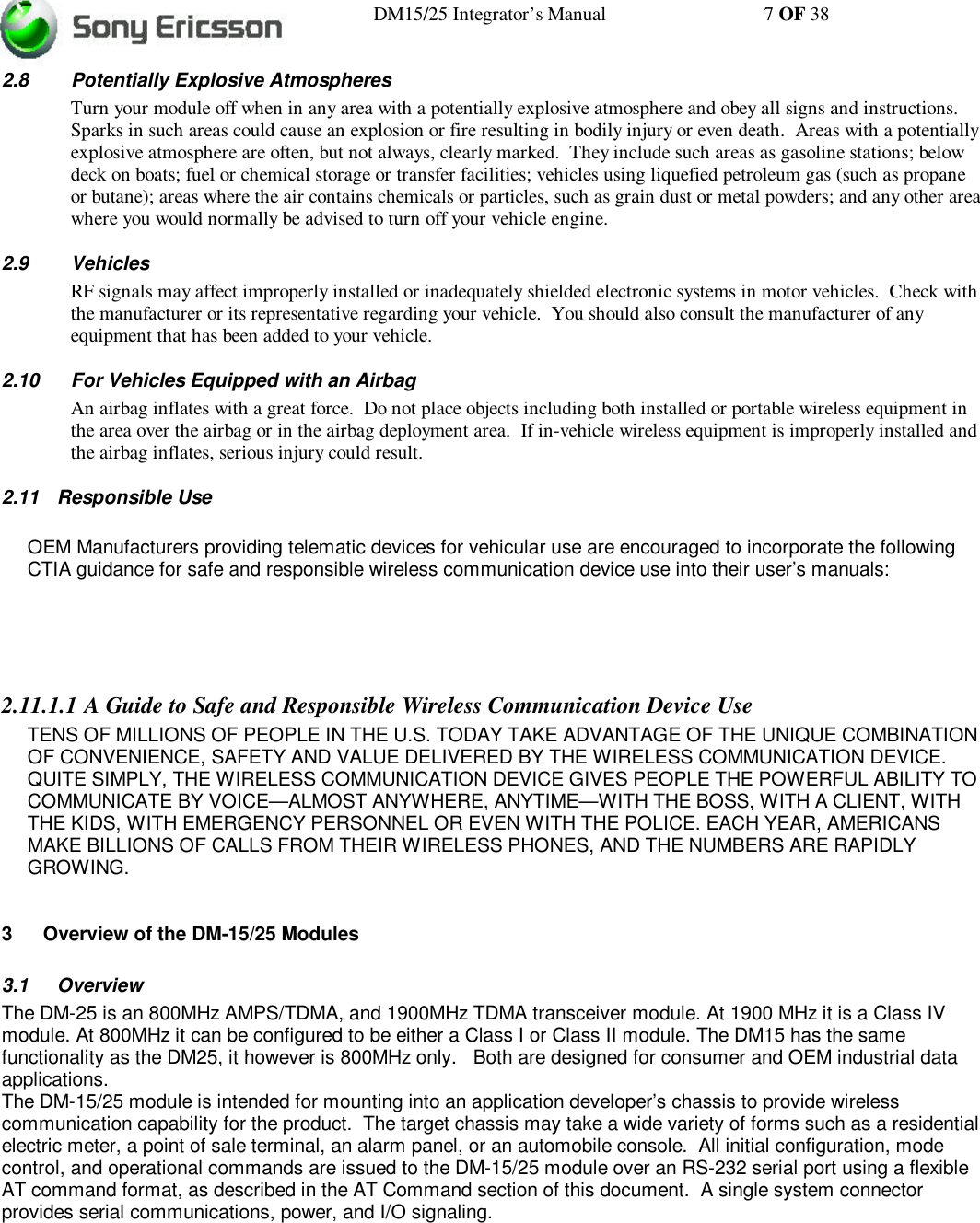 DM15/25 Integrator’s Manual 7 OF 382.8 Potentially Explosive AtmospheresTurn your module off when in any area with a potentially explosive atmosphere and obey all signs and instructions.Sparks in such areas could cause an explosion or fire resulting in bodily injury or even death.  Areas with a potentiallyexplosive atmosphere are often, but not always, clearly marked.  They include such areas as gasoline stations; belowdeck on boats; fuel or chemical storage or transfer facilities; vehicles using liquefied petroleum gas (such as propaneor butane); areas where the air contains chemicals or particles, such as grain dust or metal powders; and any other areawhere you would normally be advised to turn off your vehicle engine.2.9 VehiclesRF signals may affect improperly installed or inadequately shielded electronic systems in motor vehicles.  Check withthe manufacturer or its representative regarding your vehicle.  You should also consult the manufacturer of anyequipment that has been added to your vehicle.2.10 For Vehicles Equipped with an AirbagAn airbag inflates with a great force.  Do not place objects including both installed or portable wireless equipment inthe area over the airbag or in the airbag deployment area.  If in-vehicle wireless equipment is improperly installed andthe airbag inflates, serious injury could result.2.11 Responsible UseOEM Manufacturers providing telematic devices for vehicular use are encouraged to incorporate the followingCTIA guidance for safe and responsible wireless communication device use into their user’s manuals:2.11.1.1 A Guide to Safe and Responsible Wireless Communication Device UseTENS OF MILLIONS OF PEOPLE IN THE U.S. TODAY TAKE ADVANTAGE OF THE UNIQUE COMBINATIONOF CONVENIENCE, SAFETY AND VALUE DELIVERED BY THE WIRELESS COMMUNICATION DEVICE.QUITE SIMPLY, THE WIRELESS COMMUNICATION DEVICE GIVES PEOPLE THE POWERFUL ABILITY TOCOMMUNICATE BY VOICE—ALMOST ANYWHERE, ANYTIME—WITH THE BOSS, WITH A CLIENT, WITHTHE KIDS, WITH EMERGENCY PERSONNEL OR EVEN WITH THE POLICE. EACH YEAR, AMERICANSMAKE BILLIONS OF CALLS FROM THEIR WIRELESS PHONES, AND THE NUMBERS ARE RAPIDLYGROWING.3 Overview of the DM-15/25 Modules3.1 OverviewThe DM-25 is an 800MHz AMPS/TDMA, and 1900MHz TDMA transceiver module. At 1900 MHz it is a Class IVmodule. At 800MHz it can be configured to be either a Class I or Class II module. The DM15 has the samefunctionality as the DM25, it however is 800MHz only.   Both are designed for consumer and OEM industrial dataapplications.The DM-15/25 module is intended for mounting into an application developer’s chassis to provide wirelesscommunication capability for the product.  The target chassis may take a wide variety of forms such as a residentialelectric meter, a point of sale terminal, an alarm panel, or an automobile console.  All initial configuration, modecontrol, and operational commands are issued to the DM-15/25 module over an RS-232 serial port using a flexibleAT command format, as described in the AT Command section of this document.  A single system connectorprovides serial communications, power, and I/O signaling.