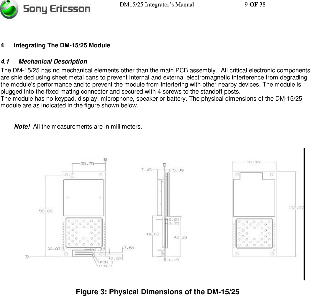 DM15/25 Integrator’s Manual 9 OF 384 Integrating The DM-15/25 Module4.1 Mechanical DescriptionThe DM-15/25 has no mechanical elements other than the main PCB assembly.  All critical electronic componentsare shielded using sheet metal cans to prevent internal and external electromagnetic interference from degradingthe module’s performance and to prevent the module from interfering with other nearby devices. The module isplugged into the fixed mating connector and secured with 4 screws to the standoff posts.The module has no keypad, display, microphone, speaker or battery. The physical dimensions of the DM-15/25module are as indicated in the figure shown below.Note!  All the measurements are in millimeters.Figure 3: Physical Dimensions of the DM-15/25