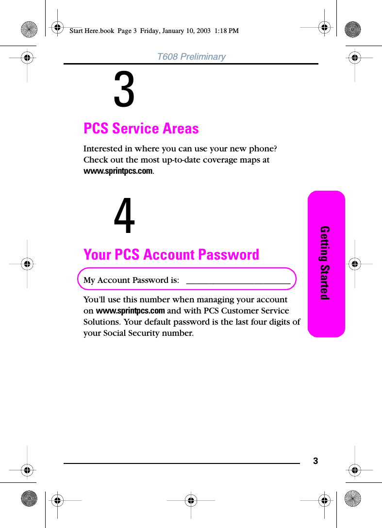 3Getting StartedT608 Preliminary3PCS Service AreasInterested in where you can use your new phone? Check out the most up-to-date coverage maps at www.sprintpcs.com.4Your PCS Account PasswordMy Account Password is:  _______________________You’ll use this number when managing your account on www.sprintpcs.com and with PCS Customer Service Solutions. Your default password is the last four digits of your Social Security number.Start Here.book  Page 3  Friday, January 10, 2003  1:18 PM